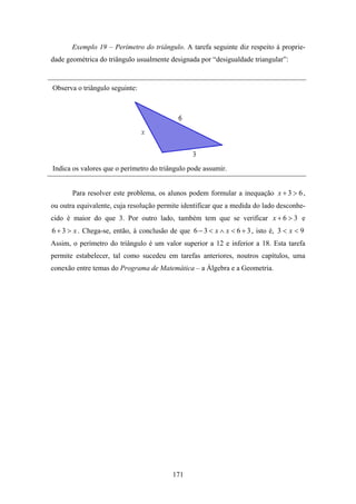 Exemplo 19 – Perímetro do triângulo. A tarefa seguinte diz respeito à proprie-
dade geométrica do triângulo usualmente designada por “desigualdade triangular”:


Observa o triângulo seguinte:




Indica os valores que o perímetro do triângulo pode assumir.


       Para resolver este problema, os alunos podem formular a inequação x + 3 > 6 ,
ou outra equivalente, cuja resolução permite identificar que a medida do lado desconhe-
cido é maior do que 3. Por outro lado, também tem que se verificar x + 6 > 3 e
6 + 3 > x . Chega-se, então, à conclusão de que 6 − 3 < x ∧ x < 6 + 3 , isto é, 3 < x < 9
Assim, o perímetro do triângulo é um valor superior a 12 e inferior a 18. Esta tarefa
permite estabelecer, tal como sucedeu em tarefas anteriores, noutros capítulos, uma
conexão entre temas do Programa de Matemática – a Álgebra e a Geometria.




                                          171
 