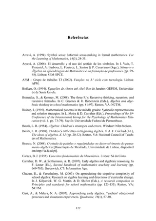Referências



Arcavi, A. (1994). Symbol sense: Informal sense-making in formal mathematics. For
       the Learning of Mathematics, 14(3), 24-35.
Arcavi, A. (2006). El desarrollo y el uso del sentido de los símbolos. In I. Vale, T.
       Pimentel, A. Barbosa, L. Fonseca, L. Santos & P. Canavarro (Orgs.), Números e
       Álgebra na aprendizagem da Matemática e na formação de professores (pp. 29-
       48). Lisboa: SEM-SPCE.
APM – Grupo de trabalho T3 (2002). Funções no 3.º ciclo com tecnologia. Lisboa:
     APM.
Bekken, O. (1994). Equações de Ahmes até Abel. Rio de Janeiro: GEPEM, Universida-
      de de Santa Úrsula.
Bezuszka, S., & Kenney, M. (2008). The three R’s: Recursive thinking, recursion, and
      recursive formulas. In C. Greenes & R. Rubenstein (Eds.), Algebra and alge-
      braic thinking in school mathematics (pp. 81-97). Reston, VA: NCTM.
Bishop, J. (1995). Mathematical patterns in the middle grades: Symbolic representations
      and solution strategies. In L. Meira & D. Carraher (Eds.), Proceedings of the 19th
      Conference of the International Group for the Psychology of Mathematics Edu-
      cation (vol. 1, pp. 73-79). Recife: Universidade Federal de Pernambuco.
Booth, L. R. (1984). Algebra: Children’s strategies and errors. Windsor: Nfer-Nelson.
Booth, L. R. (1988). Children’s difficulties in beginning algebra. In A. F. Coxford (Ed.),
       The ideas of algebra, K-12 (pp. 20-32). Reston, VA: National Council of Teach-
       ers of Mathematics.
Branco, N. (2008). O estudo de padrões e regularidades no desenvolvimento do pensa-
      mento algébrico [Dissertação de Mestrado, Universidade de Lisboa, disponível
      em http://ia.fc.ul.pt].
Caraça, B. J. (1958). Conceitos fundamentais da Matemática. Lisboa: Sá da Costa.
Carraher, D. W., & Schliemann, A. D. (2007). Early algebra and algebraic reasoning. In
       F. Lester (Ed.), Second handbook of mathematics teaching and learning (pp.
       669-705). Greenwich, CT: Information Age.
Chazan, D., & Yerushalmy, M. (2003). On appreciating the cognitive complexity of
      school algebra: Research on algebra learning and directions of curricular change.
      In J. Kilpatrick, W. G. Martin, & D. Shifter (Eds.), A research companion to
      Principles and standards for school mathematics (pp. 123-135). Reston, VA:
      NCTM.
Cusi, A., & Malara, N. A. (2007). Approaching early algebra: Teachers' educational
       processes and classroom experiences. Quadrante, 16(1), 57-80.


                                           172
 