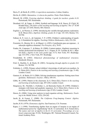 Davis, P., & Hersh, R. (1995). A experiência matemática. Lisboa: Gradiva.
Devlin, K. (2002). Matemática: A ciência dos padrões. Porto: Porto Editora.
Driscoll, M. (1999). Fostering algebraic thinking: A guide for teachers, grades 6-10.
       Portsmouth, NH: Heinemann.
Drouhard, J-P., & Teppo, A. (2004). Symbols and language. In K. Stacey, H. Chick, M.
      Kendal (Eds.), The future of the teaching and learning of algebra: The 12th ICMI
      study (pp. 227-264). Boston, MA: Kluwer.
English, L., & Warren, E. (1999). Introducing the variable through patterns exploration.
       In B. Moses (Ed.), Algebraic thinking, grades K-12 (pp. 141-145). Reston, VA:
       NCTM.
Falkner, K. P., Levi, L., & Carpenter, T. P. (1999). Children’s understanding of equali-
       ty: A foundation for algebra. Teaching Children Mathematics, 6(4), 232-236.
Fiorentini, D., Miorim, M. A., & Miguel, A. (1993). Contribuição para um repensar... A
       educação algébrica elementar. Pro-Posições, 4(1), 78-91.
Franke, M., Carpenter, T., & Battey, D. (2008). Content matters: Algebraic reasoning in
       teacher professional development. In J. J. Kaput, D. W. Carraher & M. L. Blan-
       ton (Eds.), Algebra in the early grades (pp. 5-17). New York, NY: Routledge.
       (pp. 333-359). ). New York, NY: Routledge.
Freudenthal, H. (1983). Didactical phenomenology of mathematical structures.
      Dordrecht: Kluwer.
Friel, S., Rachlin, S., & Doyle, D. (2001). Navigating through algebra in grades 6-8.
        Reston, VA: NCTM.
Frobisher, L. (1999). Primary school children’s knowledge of odd and even numbers. In
       A. Orton (Ed.), Pattern in the teaching and learning of mathematics (pp. 31-48).
       London: Cassel.
Gannon, G., & Shultz, H. S. (2006). Solving simultaneous equations: Getting more from
      geometry. Mathematics Teacher, 100(3), 189-191.
Gibbs, W. (1999). Pattern in the classroom. In A. Orton (Ed.), Pattern in the teaching
       and learning of mathematics (pp. 207-220). London: Cassel.
Hargreaves, M., Threlfall, J., Frobisher. L., & Shorrocks-Taylor, D. (1999). Children’s
      strategies with linear and quadratic sequences. In A. Orton (Ed.), Pattern in the
      teaching and learning of mathematics (pp. 67-83). London: Cassel.
Hawes, K. (2006). Using error analysis to teach equation solving. Mathematics Teach-
      ing in the Middle School, 12(5), 238-242.
Jacob, B., & Fosnot, C. (2008). The California Frog-Jumping Contest: Algebra.
       Portsmouth, NH: Heinemann.
Jacobs, H. R. (1979). Elementary algebra. San Francisco, CA: Freeman.
Kaput, J. J. (1998). Transforming algebra from an engine of inequity to an engine of
       mathematical power by “algebrafying” the K–12 curriculum. In S. Fennel (Ed.),
       The nature and role of algebra in the K–14 curriculum: Proceedings of a na-
       tional symposium (pp. 25-26). Washington, DC: National Research Council, Na-
       tional Academy Press.


                                          173
 
