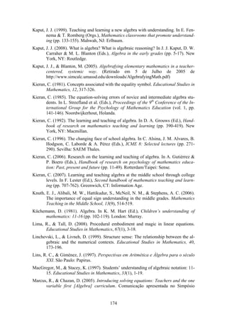 Kaput, J. J. (1999). Teaching and learning a new algebra with understanding. In E. Fen-
       nema & T. Romberg (Orgs.), Mathematics classrooms that promote understand-
       ing (pp. 133-155). Mahwah, NJ: Erlbaum.
Kaput, J. J. (2008). What is algebra? What is algebraic reasoning? In J. J. Kaput, D. W.
       Carraher & M. L. Blanton (Eds.), Algebra in the early grades (pp. 5-17). New
       York, NY: Routledge.
Kaput, J. J., & Blanton, M. (2005). Algebrafying elementary mathematics in a teacher-
       centered, systemic way. (Retirado em 5 de Julho de 2005 de
       http://www.simcalc.umassd.edu/downloads/AlgebrafyingMath.pdf)
Kieran, C. (1981). Concepts associated with the equality symbol. Educational Studies in
       Mathematics, 12, 317-326.
Kieran, C. (1985). The equation-solving errors of novice and intermediate algebra stu-
       dents. In L. Streefland et al. (Eds.), Proceedings of the 9th Conference of the In-
       ternational Group for the Psychology of Mathematics Education (vol. 1, pp.
       141-146). Noordwijkerhout, Holanda.
Kieran, C. (1992). The learning and teaching of algebra. In D. A. Grouws (Ed.), Hand-
       book of research on mathematics teaching and learning (pp. 390-419). New
       York, NY: Macmillan.
Kieran, C. (1996). The changing face of school algebra. In C. Alsina, J. M. Alvares, B.
       Hodgson, C. Laborde & A. Pérez (Eds.), ICME 8: Selected lectures (pp. 271-
       290). Sevilha: SAEM Thales.
Kieran, C. (2006). Research on the learning and teaching of algebra. In A. Gutiérrez &
       P. Boero (Eds.), Handbook of research on psychology of mathematics educa-
       tion: Past, present and future (pp. 11-49). Rotterdam/Taipei: Sense.
Kieran, C. (2007). Learning and teaching algebra at the middle school through college
       levels. In F. Lester (Ed.), Second handbook of mathematics teaching and learn-
       ing (pp. 707-762). Greenwich, CT: Information Age.
Knuth, E. J., Alibali, M. W., Hattikudur, S., McNeil, N. M., & Stephens, A. C. (2006).
       The importance of equal sign understanding in the middle grades. Mathematics
       Teaching in the Middle School, 13(9), 514-519.
Küchemann, D. (1981). Algebra. In K. M. Hart (Ed.), Children’s understanding of
     mathematics: 11-16 (pp. 102-119). London: Murray.
Lima, R., & Tall, D. (2008). Procedural embodiment and magic in linear equations.
      Educational Studies in Mathematics, 67(1), 3-18.
Linchevski, L., & Livneh, D. (1999). Structure sense: The relationship between the al-
      gebraic and the numerical contexts. Educational Studies in Mathematics, 40,
      173-196.
Lins, R. C., & Giménez, J. (1997). Perspectivas em Aritmética e Álgebra para o século
       XXI. São Paulo: Papirus.
MacGregor, M., & Stacey, K. (1997). Students’ understanding of algebraic notation: 11-
     15. Educational Studies in Mathematics, 33(1), 1-19.
Marcus, R., & Chazan, D. (2005). Introducing solving equations: Teachers and the one
      variable first [Algebra] curriculum. Comunicação apresentada no Simpósio


                                           174
 