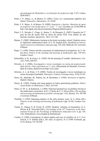aprendizagem da Matemática e na formação de professores (pp. 5-27). Lisboa:
       SEM-SPCE.
Ponte, J. P., Matos, A., & Branco, N. (2005). Como vai o pensamento algébrico dos
       alunos? Educação e Matemática, 85, 54-60.
Ponte, J. P., Matos, A. & Branco, N. (2009). Sequências e funções: Materiais de apoio
       ao professor com tarefas para o 3.º ciclo – 7.º ano. [Acedido em 21/06/2009 de
       http://sitio.dgidc.min-edu.pt/matematica/Paginas/default.aspx#]
Ponte, J. P., Salvado, C., Fraga, A., Santos, T., & Mosquito, E. (2007). Equações do 2.º
       grau do fim do século XIX ao início do século XXI: Uma análise de sete
       manuais escolares. Quadrante, 16(1), 111-146.
Rojano, T. (2002). Mathematics learning in the junior secondary school: Students access
      to significant mathematical ideas. In L. D. English (Ed.), Handbook of interna-
      tional research in mathematics education (pp. 143-164). Mahwah, NJ: Lawrence
      Erlbaum.
Roper, T. (1999). Pattern and the assessment of mathematical investigations. In A. Or-
       ton (Ed.), Pattern in the teaching and learning of mathematics (pp. 178-191).
       London: Cassel.
Schoenfeld, A. H., & Arcavi, A. (1988). On the meaning of variable. Mathematics Tea-
      cher, 81(6), 420-427.
Silvestre, A. I. (2006). Investigações e novas tecnologias no ensino da proporcionali-
        dade directa: Uma experiência no 2.º ciclo. [Dissertação de Mestrado, Universi-
        dade de Lisboa, disponível em http://ia.fc.ul.pt]
Silvestre, A. I., & Ponte, J. P. (2008). Tarefas de investigação e novas tecnologias no
        ensino da proporcionalidade. Educação e Cultura Contemporânea, 5(10), 61-89.
Socas, M., Machado, M., Palarea, M., & Hernandez, J. (1996). Iniciacion al álgebra.
       Madrid: Síntesis.
Stacey, K. (1989). Finding and using patterns in linear generalising problems. Educa-
       tional Studies in Mathematics, 20(2), 147-164.
Stanic, G. M. A., & Kilpatrick, J. (1989). Historical perspectives on problem solving in
        the mathematics curriculum. In R. I. Charles & E. A. Silver (Eds.), The teaching
        and assessing of mathematical problem solving (pp. 1-22). Reston, VA: NCTM
        e Lawrence Erlbaum.
Threlfall, J. (1999). Repeating patterns in the early primary years. In A. Orton (Ed.),
       Patterns in the teaching and learning of mathematics (pp. 18-30). London: Cas-
       sell.
Tsamir, P., Almog, N. & Tirosh, D. (1998). Students’ solutions of inequalities. In A.
       Olivier & K. Newstead (Eds.), Proceedings of the 22th Conference of the Inter-
       national Group for the Psychology of Mathematics Education (vol. 4, pp. 129-
       136). Stellenbosch: Universidade de Stellenbosch.
Usiskin, Z. (1988). Conceptions of school algebra and uses of variables. In A. F. Cox-
       ford & A. P. Schulte (Eds.), The ideas of algebra, K-12 (1988 Yearbook, pp.
       8-19). Reston, VA: NCTM.




                                          176
 