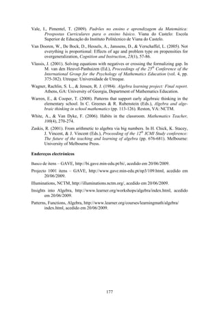 Vale, I., Pimentel, T. (2009). Padrões no ensino e aprendizagem da Matemática:
       Prospostas Curriculares para o ensino básico. Viana do Castelo: Escola
       Superior de Educação do Instituto Politécnico de Viana do Castelo.
Van Dooren, W., De Bock, D., Hessels, A., Janssens, D., & Verschaffel, L. (2005). Not
      everything is proportional: Effects of age and problem type on propensities for
      overgeneralization, Cognition and Instruction, 23(1), 57-86.
Vlassis, J. (2001). Solving equations with negatives or crossing the formalizing gap. In
       M. van den Heuvel-Panhuizen (Ed.), Proceedings of the 25th Conference of the
       International Group for the Psychology of Mathematics Education (vol. 4, pp.
       375-382). Utreque: Universidade de Utreque.
Wagner, Rachlin, S. L., & Jensen, R. J. (1984). Algebra learning project: Final report.
     Athens, GA: University of Georgia, Department of Mathematics Education.
Warren, E., & Cooper, T. (2008). Patterns that support early algebraic thinking in the
      elementary school. In C. Greenes & R. Rubenstein (Eds.), Algebra and alge-
      braic thinking in school mathematics (pp. 113-126). Reston, VA: NCTM.
White, A., & Van Dyke, F. (2006). Habits in the classroom. Mathematics Teacher,
       100(4), 270-274.
Zaskis, R. (2001). From arithmetic to algebra via big numbers. In H. Chick, K. Stacey,
       J. Vincent, & J. Vincent (Eds.), Proceeding of the 12th ICMI Study conference:
       The future of the teaching and learning of algebra (pp. 676-681). Melbourne:
       University of Melbourne Press.

Endereços electrónicos

Banco de itens – GAVE, http://bi.gave.min-edu.pt/bi/, acedido em 20/06/2009.
Projecto 1001 itens – GAVE, http://www.gave.min-edu.pt/np3/109.html, acedido em
       20/06/2009.
Illuminations, NCTM, http://illuminations.nctm.org/, acedido em 20/06/2009.
Insights into Algebra, http://www.learner.org/workshops/algebra/index.html, acedido
       em 20/06/2009.
Patterns, Functions, Algebra, http://www.learner.org/courses/learningmath/algebra/
       index.html, acedido em 20/06/2009.




                                          177
 