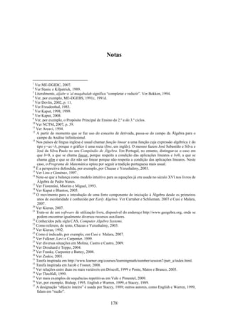 Notas



1
  Ver ME-DGIDC, 2007.
2
  Ver Stanic e Kilpatrick, 1989.
3
  Literalmente, aljabr w’al muqabalah significa “completar e reduzir”. Ver Bekken, 1994.
4
  Ver, por exemplo, ME-DGEBS, 1991c, 1991d.
5
  Ver Devlin, 2002, p. 11.
6
  Ver Freudenthal, 1983.
7
  Ver Kaput, 1998, 1999.
8
  Ver Kaput, 2008.
9
  Ver, por exemplo, o Propósito Principal de Ensino do 2.º e do 3.º ciclos.
10
   Ver NCTM, 2007, p. 39.
11
   Ver Arcavi, 1994.
12
   A partir do momento que se faz uso do conceito de derivada, passa-se do campo da Álgebra para o
   campo da Análise Infinitesimal.
13
   Nos países de língua inglesa é usual chamar função linear a uma função cuja expressão algébrica é do
   tipo y=ax+b, porque o gráfico é uma recta (line, em inglês). O mesmo fazem José Sebastião e Silva e
   José da Silva Paulo no seu Compêndio de Álgebra. Em Portugal, no entanto, distingue-se o caso em
   que b=0, a que se chama linear, porque respeita a condição das aplicações lineares e b≠0, a que se
   chama afim e que se diz não ser linear porque não respeita a condição das aplicações lineares. Neste
   caso, o Programa de Matemática optou por seguir a tradição portuguesa mais usual.
14
   É a perspectiva defendida, por exemplo, por Chazan e Yerushalmy, 2003.
15
   Ver Lins e Giménez, 1997.
16
   Note-se que a balança como modelo intuitivo para as equações já era usada no século XVI nos livros de
   Álgebra de Pedro Nunes.
17
   Ver Fiorentini, Miorim e Miguel, 1993.
18
   Ver Kaput e Blanton, 2005.
19
   O movimento para a introdução de uma forte componente de iniciação à Álgebra desde os primeiros
   anos de escolaridade é conhecido por Early Algebra. Ver Carraher e Schlieman, 2007 e Cusi e Malara,
   2007.
20
   Ver Kieran, 2007.
21
   Trata-se de um software de utilização livre, disponível do endereço http://www.geogebra.org, onde se
   podem encontrar igualmente diversos recursos auxiliares.
22
   Conhecidos pela sigla CAS, Computer Algebra Systems.
23
   Como referem, de resto, Chazan e Yerushalmy, 2003.
24
   Ver Kieran, 1992.
25
   Como é indicado, por exemplo, em Cusi e Malara, 2007.
26
   Ver Falkner, Levi e Carpenter, 1999.
27
   Ver diversas situações em Molina, Castro e Castro, 2009.
28
   Ver Drouhard e Teppo, 2004.
29
   Ver Franke, Carpenter e Battey, 2008.
30
   Ver Zaskis, 2001.
31
   Tarefa inspirada em http://www.learner.org/courses/learningmath/number/session7/part_a/index.html.
32
   Tarefa inspirada em Jacob e Fosnot, 2008.
33
   Ver relações entre duas ou mais variáveis em Driscoll, 1999 e Ponte, Matos e Branco, 2005.
34
   Ver Threlfall, 1999.
35
   Ver mais exemplos de sequências repetitivas em Vale e Pimentel, 2009.
36
   Ver, por exemplo, Bishop, 1995, English e Warren, 1999, e Stacey, 1989.
37
   A designação “objecto inteiro” é usada por Stacey, 1989; outros autores, como English e Warren, 1999,
   falam em “razão”.


                                                 178
 