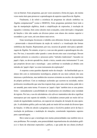 veis na Internet. Estes programas, que por vezes assumem a forma de jogos, são muitas
vezes muito úteis para promover a aprendizagem de aspectos específicos da Álgebra.
       Finalmente, é de referir a existência de programas de cálculo simbólico ou
Álgebra computacional22 (como o DERIVE). Estes programas permitem fazer todo o
tipo de manipulação algébrica, desde a simplificação de expressões, à resolução de
equações e sistemas, bem como cálculos mais avançados, como derivação e integração
de funções e têm sido usados em diversos países com alunos dos ensinos superior e
secundário e, por vezes, até com alunos mais novos.
       Estas tecnologias favorecem o trabalho com diferentes formas de representação
– promovendo o desenvolvimento da noção de variável e a visualização das formas
simbólicas das funções. Representam, por isso, recursos de grande valor para a aprendi-
zagem da Álgebra. No entanto, só por si, o seu uso não garante a aprendizagem dos alu-
nos. Por isso, é necessário saber quando e como devem estes usar a tecnologia. Devem
aprender primeiro os conceitos e processos pelos “métodos tradicionais”, baseados no
papel e lápis, ou devem aprendê-los, desde o início, usando estes instrumentos? E com
que propósito devem usar a tecnologia – para confirmar os resultados já obtidos com
métodos de ‘papel e lápis’ ou como instrumento de exploração?
       A resposta a estas questões depende muito da situação – da familiaridade que os
alunos têm com os instrumentos tecnológicos, própria do seu meio cultural, dos seus
interesses e preferências, mas também dos recursos existentes na escola e da experiência
do próprio professor. Com as mudanças aceleradas que ocorrem na sociedade, muitos
professores reconhecerão que uma boa resposta hoje, para uma certa turma, pode não o
ser amanhã, para outra turma. O recurso ao ‘papel e lápis’ também tem os seus pontos
fortes – nomeadamente a possibilidade de visualizarmos em simultâneo uma variedade
de registos. Por isso, o uso de calculadoras e de software matemático não deve significar
menosprezo por este suporte de trabalho. A calculadora comum pode ser muito útil no
estudo de regularidades numéricas, em especial em situações de iteração de uma opera-
ção. A calculadora gráfica, pelo seu lado, pode ser muito útil no estudo de diversos tipos
de funções. A folha de cálculo e programas como o GeoGebra podem servir de base à
resolução de problemas e modelação de situações, constituindo importantes suportes
para a aprendizagem.
       Deve notar-se que a tecnologia tem muitas potencialidades mas também tem os
seus problemas. Por exemplo, uma potencialidade importantíssima da calculadora gráfi-
ca é o facto de relacionar expressões e gráficos, o que pode dar aos alunos feedback

                                           17
 