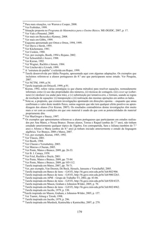 38
   Para mais situações, ver Warren e Cooper, 2008.
39
   Ver Frobisher, 1999.
40
   Situação proposta no Programa de Matemática para o Ensino Básico, ME-DGIDC, 2007, p. 17.
41
   Ver Vale e Pimentel, 2009.
42
   Ver mais em Bezuszka e Kenney, 2008.
43
   Ver mais em Gibbs, 1999.
44
   Esquema apresentado por Orton e Orton, 1994, 1999.
45
   Ver Davis e Hersh, 1995.
46
   Ver Küchemann, 1981.
47
   Ver Usiskin, 1988.
48
   Ver, por exemplo, Booth, 1994 e Rojano, 2002.
49
   Ver Schoenfeld e Arcavi, 1988.
50
   Ver Kieran, 1992.
51
   Ver Wagner, Rachlin e Jensen, 1984.
52
   Ver Linchevski e Livneh, 1999.
53
   A “estrutura do padrão” é referida em Roper, 1999.
54
    Tarefa desenvolvida por Idália Pesquita, apresentada aqui com algumas adaptações. Os exemplos que
    incluímos referem-se a alunos portugueses do 8.º ano que participaram nesse estudo. Ver Pesquita,
    2007.
55
   Ver NCTM, 1989, p.54.
56
   Tarefa inspirada em Driscoll, 1999, p.91.
57
    Kieran, 1992, refere várias estratégias (a que chama métodos) para resolver equações, nomeadamente
    informais como (i) uso das propriedades dos números, (ii) técnicas de contagem, (iii) cover-up (cober-
    tura) (iv) desfazer (ou andar para trás), e (v) substituição por tentativa-erro, e formais, usando as regras
    de resolução de equações: (i) transposição e (ii) realização das mesmas operações em ambos os lados.
58
   Note-se, a propósito, que existem investigações apontando em direcções opostas – enquanto que umas
    confirmam o valor deste modelo físico, outras sugerem que não tem qualquer efeito positivo na apren-
    dizagem dos alunos (Ver Kieran, 2007). Os resultados contraditórios destas investigações têm muito
    mais a ver com as condições em que este material é usado do que com as potencialidades do material
    propriamente dito.
59
   Ver MacGregor e Stacey, 1997.
60
    Os exemplos que apresentamos referem-se a alunos portugueses que participaram em estudos realiza-
    dos por Ana Matos, e Neusa Branco. Desses alunos, Teresa e Raquel (ambas do 7.º ano), não tinham
    estudado anteriormente qualquer tópico de Álgebra. Em contrapartida, Sara e Juliana (também do 7.º
    ano) e Afonso e Maria (ambos do 8.º ano) já tinham iniciado anteriormente o estudo da linguagem
    algébrica. Ver Branco, 2008 e Matos, 2007.
61
   Ver, por exemplo, Kieran, 1985, 1992.
62
   Ver Vlassis, 2001.
63
   Ver Booth, 1988.
64
   Ver Chazan e Yerushalmy, 2003.
65
   Ver Marcus e Chazan, 2005.
66
   Ver Ponte, Matos e Branco, 2009, pp. 26-33.
67
   Ver B. J. Caraça, 1958.
68
   Ver Friel, Rachlin e Doyle, 2001.
69
   Ver Ponte, Matos e Branco, 2009, pp. 75-84.
70
   Ver Ponte, Matos e Branco, 2009, pp 105-112.
71
   Tarefa inspirada em Matos, 2007, pp. 70-71.
72
   Ver, por exemplo, Van Dooren, De Bock, Hessels, Janssens e Verschaffel, 2005.
73
   Tarefa inspirada em Banco de itens – GAVE, http://bi.gave.min-edu.pt/bi/3eb/802/906.
74
   Tarefa inspirada em Banco de itens – GAVE, http://bi.gave.min-edu.pt/bi/3eb/900/2263.
75
   Tarefa inspirada em APM – Grupo de Trabalho T3, 2002, pp. 83-86.
76
   Tarefa inspirada em Banco de itens – GAVE, http://bi.gave.min-edu.pt/bi/3eb/920/4325.
77
   Tarefa inspirada em Mason, Graham e Johnston-Wilder, 2005, p. 70.
78
   Tarefa inspirada em Banco de itens – GAVE, http://bi.gave.min-edu.pt/bi/3eb/802/4962.
79
   Tarefa inspirada em Jacobs, 1979, p. 330.
80
   Tarefa inspirada em Mason, Graham, e Johnston-Wilder, 2005, p. 157.
81
   Ver Tsamir, Almog e Tirosh, 1998.
82
   Tarefa inspirada em Jacobs, 1979, p. 296.
83
   Tarefa inspirada em Murdock, Kamischke e Kamischke, 2007, p. 279.


                                                     179
 