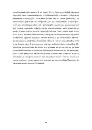 visual ilustrando vários aspectos de um mesmo objecto. Outra potencialidade não menos
importante é que a calculadora realiza o trabalho mecânico e favorece a realização de
explorações e investigações. Estas potencialidades têm um reverso problemático: as
representações gráficas não são transparentes, por isso, compreendê-las e usá-las pres-
supõe uma aprendizagem não trivial – por exemplo, reconhecendo que as escalas dos
dois eixos de coordenadas podem ter ou não a mesma unidade e que o aspecto de um
gráfico depende muito da janela de visualização utilizada. Outro exemplo, ainda, refere-
se ao facto já aludido dos instrumentos tecnológicos usarem uma forma de representar
as expressões algébricas e equações diferente da usual, o que cria aos alunos dificulda-
des acrescidas de interpretação. Finalmente, o facto do software e da calculadora terem
a sua sintaxe e regras de processamento próprios é também um factor potencial de difi-
culdades e incompreensões dos alunos, se o professor não se assegurar de que estes
conhecem efectivamente o modo como funcionam os instrumentos que têm à sua dispo-
sição. Assim, parte destas dificuldades resultam da tensão entre o currículo usual e a
tecnologia23, e outra parte resulta do facto do professor muitas vezes não assumir que
ensinar os alunos a usar correctamente a tecnologia que usam na aula de Matemática faz
parte integrante do seu papel profissional.




                                              18
 