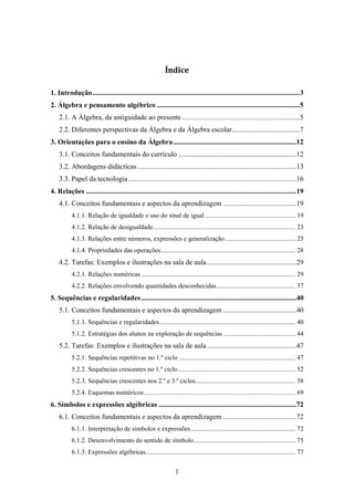 Índice 

1. Introdução .................................................................................................................... 3 
2. Álgebra e pensamento algébrico ................................................................................ 5 
    2.1. A Álgebra, da antiguidade ao presente .................................................................. 5 
    2.2. Diferentes perspectivas da Álgebra e da Álgebra escolar......................................7 
3. Orientações para o ensino da Álgebra ..................................................................... 12 
    3.1. Conceitos fundamentais do currículo ..................................................................12 
    3.2. Abordagens didácticas ......................................................................................... 13 
    3.3. Papel da tecnologia .............................................................................................. 16 
4. Relações ...................................................................................................................... 19 
    4.1. Conceitos fundamentais e aspectos da aprendizagem ......................................... 19 
           4.1.1. Relação de igualdade e uso do sinal de igual ....................................................... 19 
           4.1.2. Relação de desigualdade....................................................................................... 23 
           4.1.3. Relações entre números, expressões e generalização ........................................... 25 
           4.1.4. Propriedades das operações .................................................................................. 28 
    4.2. Tarefas: Exemplos e ilustrações na sala de aula .................................................. 29 
           4.2.1. Relações numéricas .............................................................................................. 29 
           4.2.2. Relações envolvendo quantidades desconhecidas ................................................ 37 
5. Sequências e regularidades ....................................................................................... 40 
    5.1. Conceitos fundamentais e aspectos da aprendizagem ......................................... 40 
           5.1.1. Sequências e regularidades ................................................................................... 40 
           5.1.2. Estratégias dos alunos na exploração de sequências ............................................ 44 
    5.2. Tarefas: Exemplos e ilustrações na sala de aula .................................................. 47 
           5.2.1. Sequências repetitivas no 1.º ciclo ....................................................................... 47 
           5.2.2. Sequências crescentes no 1.º ciclo ........................................................................ 52 
           5.2.3. Sequências crescentes nos 2.º e 3.º ciclos............................................................. 58 
           5.2.4. Esquemas numéricos ............................................................................................ 69 
6. Símbolos e expressões algébricas ............................................................................. 72 
    6.1. Conceitos fundamentais e aspectos da aprendizagem ......................................... 72 
           6.1.1. Interpretação de símbolos e expressões ................................................................ 72 
           6.1.2. Desenvolvimento do sentido de símbolo .............................................................. 75 
           6.1.3. Expressões algébricas ........................................................................................... 77 


                                                                  1
 
