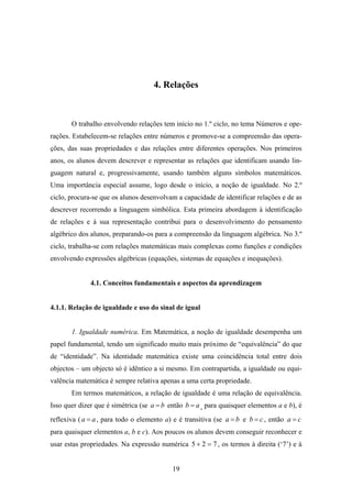 4. Relações



       O trabalho envolvendo relações tem início no 1.º ciclo, no tema Números e ope-
rações. Estabelecem-se relações entre números e promove-se a compreensão das opera-
ções, das suas propriedades e das relações entre diferentes operações. Nos primeiros
anos, os alunos devem descrever e representar as relações que identificam usando lin-
guagem natural e, progressivamente, usando também alguns símbolos matemáticos.
Uma importância especial assume, logo desde o início, a noção de igualdade. No 2.º
ciclo, procura-se que os alunos desenvolvam a capacidade de identificar relações e de as
descrever recorrendo a linguagem simbólica. Esta primeira abordagem à identificação
de relações e à sua representação contribui para o desenvolvimento do pensamento
algébrico dos alunos, preparando-os para a compreensão da linguagem algébrica. No 3.º
ciclo, trabalha-se com relações matemáticas mais complexas como funções e condições
envolvendo expressões algébricas (equações, sistemas de equações e inequações).


              4.1. Conceitos fundamentais e aspectos da aprendizagem


4.1.1. Relação de igualdade e uso do sinal de igual


       1. Igualdade numérica. Em Matemática, a noção de igualdade desempenha um
papel fundamental, tendo um significado muito mais próximo de “equivalência” do que
de “identidade”. Na identidade matemática existe uma coincidência total entre dois
objectos – um objecto só é idêntico a si mesmo. Em contrapartida, a igualdade ou equi-
valência matemática é sempre relativa apenas a uma certa propriedade.
       Em termos matemáticos, a relação de igualdade é uma relação de equivalência.
Isso quer dizer que é simétrica (se a = b então b = a , para quaisquer elementos a e b), é
reflexiva ( a = a , para todo o elemento a) e é transitiva (se a = b e b = c , então a = c
para quaisquer elementos a, b e c). Aos poucos os alunos devem conseguir reconhecer e
usar estas propriedades. Na expressão numérica 5 + 2 = 7 , os termos à direita (‘7’) e à


                                           19
 