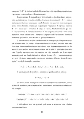 esquerda (‘ 5 + 2 ’) do sinal de igual são diferentes (não existe identidade entre eles), mas
representam o mesmo número (são equivalentes).
       Usamos a noção de igualdade com vários objectivos. Um deles é para represen-
tar o resultado de uma operação aritmética. Assim, ao dizermos que 5 + 2 = 7 , estamos
a dizer que se tivermos um conjunto com 5 elementos e o reunirmos com um conjunto
com 2 outros elementos obtemos um conjunto com 7 elementos. A expressão numérica
5 + 2 = 7 indica que 7 é o resultado da adição de 5 com 2. Mas também indica que exis-
te o mesmo número de elementos na reunião de dois conjuntos, um com 5 e outro com 2
elementos, e num conjunto com 7 elementos. É a propriedade “ter o mesmo número de
elementos” que justifica o uso do sinal de igual nesta expressão.
       O sentido do sinal de igual como resultado de uma operação é largamente usado
nos primeiros anos. No entanto, é fundamental que não se perca o sentido mais geral
deste sinal como estabelecendo uma equivalência entre duas expressões numéricas. Os
alunos devem, por isso, ser capazes de começar por reconhecer igualdades muito sim-
ples. Contudo, o professor deve ter em conta que estas igualdades não devem surgir
apenas do modo que é mais habitual, ou seja, na forma a + b = c , mas também como
c = a + b . Os alunos podem, assim, começar por reconhecer diferentes formas de repre-
sentar 7 através de igualdades numéricas:


             7 = 1 + 6 , 7 = 2 + 5 , 7 = 3 + 4 , 7 = 4 + 3 , 7 = 5 + 2 , 7 = 6 + 1.

       O reconhecimento do zero leva a juntar novas igualdades à lista anterior:


                                    7 = 0+7, 7 = 7+0.

       Os alunos podem investigar as diferentes decomposições dos números, usando
expressões numéricas para as representar e observando a estrutura dessas expressões.
Por exemplo:


       “Família do 7”: 7 + 0 = 6 + 1 = 5 + 2 = 4 + 3 = 3 + 4 = 2 + 5 = 1 + 6 = 0 + 7

     “Família do 12”: 12 + 0 = 11 + 1 = 10 + 2 = 9 + 3 = 8 + 4 = 7 + 5 = 6 + 6 = 5 + 7

       A utilização da recta não graduada pode ajudar a representar estas relações,
como mostra a figura:

                                              20
 