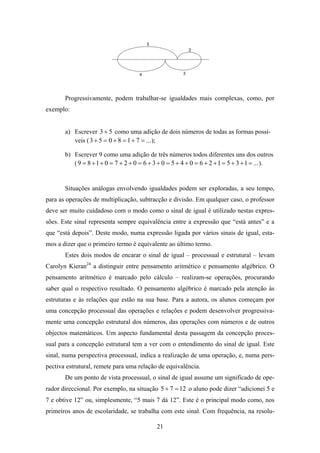 Progressivamente, podem trabalhar-se igualdades mais complexas, como, por
exemplo:


       a) Escrever 3 + 5 como uma adição de dois números de todas as formas possí-
          veis ( 3 + 5 = 0 + 8 = 1 + 7 = ... );

       b) Escrever 9 como uma adição de três números todos diferentes uns dos outros
          ( 9 = 8 + 1 + 0 = 7 + 2 + 0 = 6 + 3 + 0 = 5 + 4 + 0 = 6 + 2 + 1 = 5 + 3 + 1 = ... ).


       Situações análogas envolvendo igualdades podem ser exploradas, a seu tempo,
para as operações de multiplicação, subtracção e divisão. Em qualquer caso, o professor
deve ser muito cuidadoso com o modo como o sinal de igual é utilizado nestas expres-
sões. Este sinal representa sempre equivalência entre a expressão que “está antes” e a
que “está depois”. Deste modo, numa expressão ligada por vários sinais de igual, esta-
mos a dizer que o primeiro termo é equivalente ao último termo.
       Estes dois modos de encarar o sinal de igual – processual e estrutural – levam
Carolyn Kieran24 a distinguir entre pensamento aritmético e pensamento algébrico. O
pensamento aritmético é marcado pelo cálculo – realizam-se operações, procurando
saber qual o respectivo resultado. O pensamento algébrico é marcado pela atenção às
estruturas e às relações que estão na sua base. Para a autora, os alunos começam por
uma concepção processual das operações e relações e podem desenvolver progressiva-
mente uma concepção estrutural dos números, das operações com números e de outros
objectos matemáticos. Um aspecto fundamental desta passagem da concepção proces-
sual para a concepção estrutural tem a ver com o entendimento do sinal de igual. Este
sinal, numa perspectiva processual, indica a realização de uma operação, e, numa pers-
pectiva estrutural, remete para uma relação de equivalência.
       De um ponto de vista processual, o sinal de igual assume um significado de ope-
rador direccional. Por exemplo, na situação 5 + 7 = 12 o aluno pode dizer “adicionei 5 e
7 e obtive 12” ou, simplesmente, “5 mais 7 dá 12”. Este é o principal modo como, nos
primeiros anos de escolaridade, se trabalha com este sinal. Com frequência, na resolu-

                                             21
 