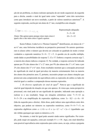 ção de um problema, os alunos realizam operações de um modo sequencial, da esquerda
para a direita, usando o sinal de igual tanto como “separador” entre dois raciocínios
como para introduzir um novo resultado, a partir de valores numéricos anteriores25. A
seguinte expressão, escrita por um aluno do 2.º ano, exemplifica esta situação:


                                                         Representação adequada:
                                                                    5 + 5 = 10
Aluno: São quinze pares porque cinco mais cinco é                   10 + 5 = 15
igual a dez e dez mais cinco é igual a quinze.

       Karen Falkner, Linda Levi e Thomas Carpenter26 identificaram, em alunos do 1.º
ao 6.º ano, uma fortíssima incidência na perspectiva processual. Os autores questiona-
ram os alunos sobre o número que deveria ser colocado no quadrado de modo a tornar
verdadeira a expressão numérica 8 + 4 =         + 5 . A questão era de escolha múltipla,
sendo dadas as possibilidades de resposta 7, 12 e 17. Embora a resposta correcta seja 7,
a maioria dos alunos indicou a resposta 12. Na verdade, a resposta correcta foi indicada
apenas por 5% dos alunos dos 1.º e 2.º anos, por 9% dos alunos dos 3.º e 4.º anos e por
2% dos alunos dos 5.º e 6.º anos. Estes resultados mostram que a concepção processual
do significado do sinal de igual prevalece de maneira extremamente forte na maioria
dos alunos dos primeiros anos. É, portanto, necessário propor aos alunos situações que
promovam uma compreensão da equivalência entre as expressões de ambos os lados do
sinal de igual e a análise e comparação dessas mesmas expressões.
       2. Os diversos significados do sinal de igual27. Note-se que o significado do
sinal de igual depende da situação em que este aparece. Já vimos que, numa perspectiva
processual, este sinal pode ter um significado de operador, indicando uma operação a
realizar (e o seu resultado). Surge em situações aritméticas como 7 + 5 = 12 ou
8 × 3 = 24 e na simplificação de expressões algébricas, como 3 x − 5( 2 − x) = 8 x − 10
(lida da esquerda para a direita). Além disso, pode indicar uma equivalência entre dois
objectos, que podem ser números ou expressões numéricas, como 8 + 4 = 7 + 5 , ou
expressões algébricas como a − (−b) = a + b e ( a + 1) 2 = a 2 + 2 a + 1 (igualdades que
são válidas quaisquer que sejam os números a e b).
       No entanto, o sinal de igual pode assumir ainda outros significados. Por exem-
plo, pode surgir em equações, como por exemplo 8 + x = 18 . Aqui, este sinal identifica
uma possível equivalência entre expressões para certos casos, ou seja, coloca a pergunta


                                           22
 