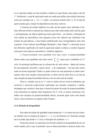 se as expressões dadas nos dois membros “podem ser equivalentes, para algum valor de
x”. Finalmente, o sinal de igual pode ainda ser usado para definir uma relação funcional,
como, por exemplo, em y = 2 x + 7 , sendo x um número natural entre 1 e 10. O sinal de
igual assinala aqui a relação de dependência entre duas variáveis.
       A natureza da relação algébrica em cada um dos quatro casos indicados é bas-
tante diferente devido à natureza dos objectos que estão relacionados pelo sinal de igual
e, principalmente, do objecto global que temos pela frente – um cálculo, a afirmação de
uma relação de equivalência, uma pergunta acerca dos objectos que satisfazem uma
relação de equivalência, e uma função estabelecendo uma correspondência entre dois
conjuntos. Como indicam Jean-Philippe Drouhard e Anne Teppo28, a discussão acerca
dos diferentes significados do sinal de igual pode ajudar os alunos a construir ligações
relacionais entre objectos matemáticos e símbolos algébricos.
       3. Proporcionalidade como igualdade entre duas razões. A proporcionalidade
                                                   a c
directa traduz uma igualdade entre duas razões:     = , tópico que é trabalhado no 2.º
                                                   b d
ciclo. Os principais problemas que se colocam são de valor omisso – dados três termos
de uma proporção, descobrir o quarto termo – e de comparação – será que duas razões
estão na mesma proporção? Dados os quatro termos de uma proporção ou dadas infor-
mações sobre uma situação contextualizada, os alunos devem saber dizer se se trata de
uma situação de proporcionalidade directa ou de um outro tipo de relação.
       Note-se, contudo, que já no 1.º ciclo os alunos devem resolver problemas que
envolvem o raciocínio proporcional, explorando, por exemplo, sequências e tabelas,
abordagem que constitui a base para o desenvolvimento da noção de proporcionalidade,
como ilustramos no capítulo sobre Sequências. No 3.º ciclo, os alunos continuam a tra-
balhar com situações de proporcionalidade directa, encarada agora como uma função
linear, como mostramos no capítulo sobre Funções.


4.1.2. Relação de desigualdade


       Para além da relação de igualdade (representada por =), os alunos devem contac-
tar também com as relações de ordem (<, >, ≤, ≥) e de diferente (≠). Particular atenção
deve ser dada, logo desde o 1.º ciclo, à utilização dos símbolos < e >.
       Numa fase inicial, as expressões envolvendo relações de desigualdade devem ser
muito simples, pois o que se pretende é que os alunos percebam a natureza destas rela-

                                            23
 