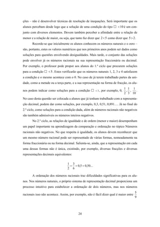 ções – não é desenvolver técnicas de resolução de inequações. Será importante que os
alunos percebam desde logo que a solução de uma condição do tipo          < 10 é um con-
junto com diversos elementos. Devem também perceber a afinidade entre a relação de
menor e a relação de maior, ou seja, que tanto faz dizer que 2 < 5 como dizer que 5 > 2 .
       Recorde-se que inicialmente os alunos conhecem os números naturais e o zero –
são, portanto, estes os valores numéricos que nos primeiros anos podem ser dados como
soluções para questões envolvendo desigualdades. Mais tarde, o conjunto das soluções
pode envolver já os números racionais na sua representação fraccionária ou decimal.
Por exemplo, o professor pode propor aos alunos do 1.º ciclo que procurem soluções
para a condição     < 5 . Estes verificarão que os números naturais 1, 2, 3 e 4 satisfazem
a condição e o mesmo acontece com o 0. No caso de já terem trabalhado partes da uni-
dade, como a metade ou a terça parte, e a sua representação na forma de fracção, os alu-
                                                                                 1 1 1
nos podem indicar como soluções para a condição          < 1 , por exemplo, 0,    , ,   .
                                                                                 2 3 10
No caso desta questão ser colocada a alunos que já tenham trabalhado com a representa-
ção decimal, podem dar como soluções, por exemplo, 0,3, 0,51, 0,891…. Já no final do
2.º ciclo, como soluções para a condição dada, além de números racionais não negativos
são também admissíveis os números inteiros negativos.
       No 2.º ciclo, as relações de igualdade e de ordem (menor e maior) desempenham
um papel importante na aprendizagem da comparação e ordenação no tópico Números
racionais não negativos. No que respeita à igualdade, os alunos devem reconhecer que
um mesmo número racional pode ser representado de várias formas, nomeadamente na
forma fraccionária ou na forma decimal. Salienta-se, ainda, que a representação em cada
uma dessas formas não é única, existindo, por exemplo, diversas fracções e diversas
representações decimais equivalentes:

                                   1 3
                                    = = 0,5 = 0,50...
                                   2 6

       A ordenação dos números racionais traz dificuldades significativas para os alu-
nos. Nos números naturais, o próprio sistema de representação decimal proporciona um
processo intuitivo para estabelecer a ordenação de dois números, mas nos números
                                                                                        5
racionais isso não acontece. Assim, por exemplo, não é fácil dizer qual é maior entre
                                                                                        9




                                           24
 