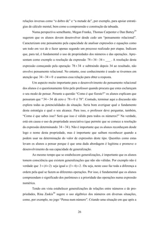relações inversas como “o dobro de” e “a metade de”, por exemplo, para apoiar estraté-
gias de cálculo mental, bem como a compreensão e construção da tabuada.
       Numa perspectiva semelhante, Megan Franke, Thomas Carpenter e Dan Battey29
sugerem que os alunos devem desenvolver desde cedo um “pensamento relacional”.
Caracterizam este pensamento pela capacidade de analisar expressões e equações como
um todo em vez de o fazer apenas segundo um processo realizado por etapas. Indicam
que, para tal, é fundamental o uso de propriedades dos números e das operações. Apre-
sentam como exemplo a resolução da expressão 78 + 34 − 34 = ___ . A resolução desta
expressão começando pela operação 78 + 34 e subtraindo depois 34 ao resultado, não
envolve pensamento relacional. No entanto, esse conhecimento é usado se tivermos em
atenção que 34 − 34 = 0 e usarmos essa relação para obter a resposta.
       Um aspecto muito importante para o desenvolvimento do pensamento relacional
dos alunos é o questionamento feito pelo professor quando procura que estes esclareçam
o seu modo de pensar. Perante a questão “Como é que fizeste?” os alunos explicam que
pensaram que “ 34 − 34 dá zero e 78 + 0 é 78”. Contudo, terminar aqui a discussão não
explora todas as potencialidades da situação. Seria bom averiguar qual o fundamento
desta estratégia e qual o seu alcance. Para isso, o professor deve perguntar, também,
“Como é que sabes isso? Será que isso é válido para todos os números?” Na verdade,
está em causa o uso da propriedade associativa (que permite que se comece a resolução
da expressão determinando 34 − 34 ). Não é importante que os alunos reconheçam desde
logo o nome desta propriedade, mas é importante que saibam reconhecer quando a
podem usar na determinação do valor de expressões deste tipo. Questões como estas
levam os alunos a pensar porque é que uma dada abordagem é legítima e promove o
desenvolvimento da sua capacidade de generalização.
       Ao mesmo tempo que se estabelecem generalizações, é importante que os alunos
tomem consciência que existem generalizações que não são válidas. Por exemplo não é
verdade que 3 + (4 × 2) seja igual a (3 + 4) × 2 . Ou seja, neste caso faz toda a diferença a
ordem pela qual se fazem as diferentes operações. Por isso, é fundamental que os alunos
compreendam o significado dos parênteses e a prioridade das operações numa expressão
numérica.
       Tendo em vista estabelecer generalizações de relações entre números e de pro-
priedades, Rina Zaskis30 sugere o uso algébrico dos números em diversas situações,
como, por exemplo, no jogo “Pensa num número”. Criando uma situação em que após a


                                             26
 