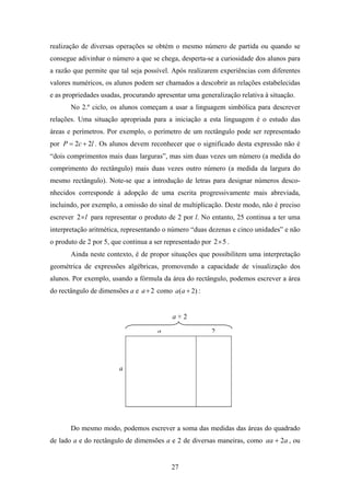realização de diversas operações se obtém o mesmo número de partida ou quando se
consegue adivinhar o número a que se chega, desperta-se a curiosidade dos alunos para
a razão que permite que tal seja possível. Após realizarem experiências com diferentes
valores numéricos, os alunos podem ser chamados a descobrir as relações estabelecidas
e as propriedades usadas, procurando apresentar uma generalização relativa à situação.
       No 2.º ciclo, os alunos começam a usar a linguagem simbólica para descrever
relações. Uma situação apropriada para a iniciação a esta linguagem é o estudo das
áreas e perímetros. Por exemplo, o perímetro de um rectângulo pode ser representado
por P = 2c + 2l . Os alunos devem reconhecer que o significado desta expressão não é
“dois comprimentos mais duas larguras”, mas sim duas vezes um número (a medida do
comprimento do rectângulo) mais duas vezes outro número (a medida da largura do
mesmo rectângulo). Note-se que a introdução de letras para designar números desco-
nhecidos corresponde à adopção de uma escrita progressivamente mais abreviada,
incluindo, por exemplo, a omissão do sinal de multiplicação. Deste modo, não é preciso
escrever 2 × l para representar o produto de 2 por l. No entanto, 25 continua a ter uma
interpretação aritmética, representando o número “duas dezenas e cinco unidades” e não
o produto de 2 por 5, que continua a ser representado por 2× 5 .
       Ainda neste contexto, é de propor situações que possibilitem uma interpretação
geométrica de expressões algébricas, promovendo a capacidade de visualização dos
alunos. Por exemplo, usando a fórmula da área do rectângulo, podemos escrever a área
do rectângulo de dimensões a e a + 2 como a(a + 2) :


                                           a+2

                                      a                  2




                        a




       Do mesmo modo, podemos escrever a soma das medidas das áreas do quadrado
de lado a e do rectângulo de dimensões a e 2 de diversas maneiras, como aa + 2a , ou


                                           27
 