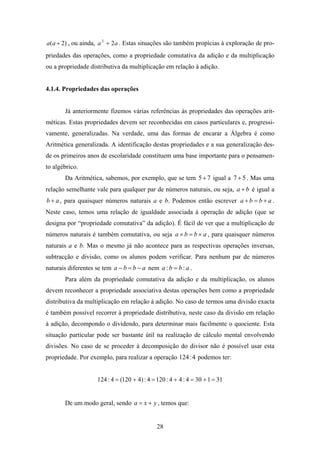 a(a + 2) , ou ainda, a 2 + 2a . Estas situações são também propícias à exploração de pro-
priedades das operações, como a propriedade comutativa da adição e da multiplicação
ou a propriedade distributiva da multiplicação em relação à adição.


4.1.4. Propriedades das operações


       Já anteriormente fizemos várias referências às propriedades das operações arit-
méticas. Estas propriedades devem ser reconhecidas em casos particulares e, progressi-
vamente, generalizadas. Na verdade, uma das formas de encarar a Álgebra é como
Aritmética generalizada. A identificação destas propriedades e a sua generalização des-
de os primeiros anos de escolaridade constituem uma base importante para o pensamen-
to algébrico.
       Da Aritmética, sabemos, por exemplo, que se tem 5 + 7 igual a 7 + 5 . Mas uma
relação semelhante vale para qualquer par de números naturais, ou seja, a + b é igual a
b + a , para quaisquer números naturais a e b. Podemos então escrever a + b = b + a .
Neste caso, temos uma relação de igualdade associada à operação de adição (que se
designa por “propriedade comutativa” da adição). É fácil de ver que a multiplicação de
números naturais é também comutativa, ou seja a × b = b × a , para quaisquer números
naturais a e b. Mas o mesmo já não acontece para as respectivas operações inversas,
subtracção e divisão, como os alunos podem verificar. Para nenhum par de números
naturais diferentes se tem a − b = b − a nem a : b = b : a .
       Para além da propriedade comutativa da adição e da multiplicação, os alunos
devem reconhecer a propriedade associativa destas operações bem como a propriedade
distributiva da multiplicação em relação à adição. No caso de termos uma divisão exacta
é também possível recorrer à propriedade distributiva, neste caso da divisão em relação
à adição, decompondo o dividendo, para determinar mais facilmente o quociente. Esta
situação particular pode ser bastante útil na realização de cálculo mental envolvendo
divisões. No caso de se proceder à decomposição do divisor não é possível usar esta
propriedade. Por exemplo, para realizar a operação 124 : 4 podemos ter:


                     124 : 4 = (120 + 4) : 4 = 120 : 4 + 4 : 4 = 30 + 1 = 31


       De um modo geral, sendo a = x + y , temos que:


                                               28
 