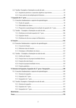 6.2. Tarefas: Exemplos e ilustrações na sala de aula .................................................. 83 
           6.2.1. Sequências pictóricas e expressões algébricas equivalentes ................................ 83 
           6.2.2. Casos notáveis da multiplicação de binómios ...................................................... 90 
7. Equações do 1.º grau ................................................................................................. 92 
    7.1. Conceitos fundamentais e aspectos da aprendizagem ......................................... 92 
           7.1.1. Noção de equação ................................................................................................. 92 
           7.1.2. Dificuldades dos alunos........................................................................................ 96 
           7.1.3. Progressão na aprendizagem da resolução de equações do 1.º grau ................... 102 
    7.2. Tarefas – Exemplos e ilustrações na sala de aula .............................................. 106 
           7.2.1. Problemas envolvendo equações do 1.º grau...................................................... 106 
           7.2.2. Equações literais ................................................................................................. 110 
           7.2.3. Problemas de diversos campos da Matemática .................................................. 112 
8. Funções ..................................................................................................................... 116 
    8.1 Conceitos fundamentais e aspectos da aprendizagem ........................................ 117 
           8.1.1. Conceito de função ............................................................................................. 117 
           8.1.2. Diferentes tipos de funções ................................................................................ 119 
           8.1.3. Estratégias e dificuldades dos alunos ................................................................. 122 
    8.2. Tarefas – Exemplos e ilustrações na sala de aula .............................................. 127 
           8.2.1. Gráficos de funções ............................................................................................ 127 
           8.2.2. Função linear ou de proporcionalidade directa................................................... 131 
           8.2.3. Função afim (não linear) .................................................................................... 134 
           8.2.4. Função de proporcionalidade inversa ................................................................. 139 
           8.2.5. Função quadrática............................................................................................... 141 
9. Sistemas de Equações, Equações do 2.º grau e Inequações ................................. 148 
    9.1. Conceitos fundamentais e aspectos da aprendizagem ....................................... 149 
           9.1.1. Sistemas de equações ......................................................................................... 149 
           9.1.2. Equações do 2.º grau .......................................................................................... 152 
           9.1.3. Inequações do 1.º grau ........................................................................................ 155 
    9.2. Tarefas: Exemplos e ilustrações na sala de aula ................................................ 157 
           9.2.1. Sistemas de equações ......................................................................................... 157 
           9.2.2. Equações do 2.º grau .......................................................................................... 165 
           9.2.3. Inequações do 1.º grau ........................................................................................ 169 
Referências ...................................................................................................................172 
Notas ............................................................................................................................. 178 



                                                                   2
 