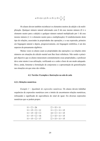 x y
                         a : b = ( x + y) : b = x : b + y : b =    +
                                                                  b b


       Os alunos devem também reconhecer os elementos neutros da adição e da multi-
plicação. Qualquer número natural adicionado com 0 dá esse mesmo número (0 é o
elemento neutro para a adição) e qualquer número natural multiplicado por 1 dá esse
mesmo número (1 é o elemento neutro para a multiplicação). O estabelecimento deste
tipo de relações, associadas às propriedades das operações, e a sua expressão, primeiro
em linguagem natural e depois, progressivamente, em linguagem simbólica, é um dos
aspectos do pensamento algébrico.
       Muitas vezes os alunos usam as propriedades das operações e as relações entre
números em situações de cálculo mental sem lhes fazer referência. Não sendo o princi-
pal objectivo que os alunos mencionem constantemente essas propriedades, o professor
deve estar atento à sua utilização, verificando se o estão a fazer de um modo adequado.
Deve, ainda, fomentar a formulação de conjecturas e a apresentação de generalizações
nas situações em que estas são válidas.


                 4.2. Tarefas: Exemplos e ilustrações na sala de aula


4.2.1. Relações numéricas


       Exemplo 1 – Igualdade de expressões numéricas. Os alunos devem trabalhar
sequências de expressões numéricas com o intuito de encontrarem relações numéricas,
reforçando o significado de equivalência do sinal de igual. Eis diversas expressões
numéricas que se podem propor:


               11 + = 26                           = 15 + 11
               11 + 15 = + 11                   11 + = 11 + 15
               11 + 15 = 12 +                   14 + = 11 + 15
               11 + 15 = + 16                      + 12 = 11 + 15
               11 + 15 = + 17                      + 13 = 11 + 15




                                              29
 