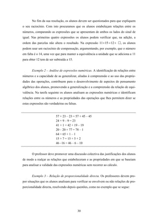 No fim da sua resolução, os alunos devem ser questionados para que expliquem
o seu raciocínio. Com isto procuramos que os alunos estabeleçam relações entre os
números, comparando as expressões que se apresentam de ambos os lados do sinal de
igual. Nas primeiras quatro expressões os alunos podem verificar que, na adição, a
ordem das parcelas não altera o resultado. Na expressão 11 + 15 = 12 +       , os alunos
podem usar um raciocínio de compensação, argumentando, por exemplo, que o número
em falta é o 14, uma vez que para manter a equivalência a unidade que se adiciona a 11
para obter 12 tem de ser subtraída a 15.


       Exemplo 2 – Análise de expressões numéricas. A identificação de relações entre
números e a capacidade de as generalizar, aliadas à compreensão e ao uso das proprie-
dades das operações, contribuem para o desenvolvimento de aspectos do pensamento
algébrico dos alunos, promovendo a generalização e a compreensão da relação de equi-
valência. Na tarefa seguinte os alunos analisam as expressões numéricas e identificam
relações entre os números e as propriedades das operações que lhes permitem dizer se
estas expressões são verdadeiras ou falsas.


                          57 + 23 – 23 = 57 + 45 – 45
                          24 + 9 – 9 = 23
                          41 + 1 = 42 + 19 – 19
                          20 – 20 + 77 = 78 – 1
                          64 = 65 + 1 – 1
                          15 + 7 = 15 + 5 + 2
                          46 –16 = 46 – 6 – 10


       O professor deve promover uma discussão colectiva das justificações dos alunos
de modo a realçar as relações que estabeleceram e as propriedades em que se baseiam
para analisar a validade das expressões numéricas sem recorrer ao cálculo.


       Exemplo 3 – Relação de proporcionalidade directa. Os professores devem pro-
por situações que os alunos analisam para verificar se envolvem ou não relações de pro-
porcionalidade directa, resolvendo depois questões, como no exemplo que se segue:




                                              30
 