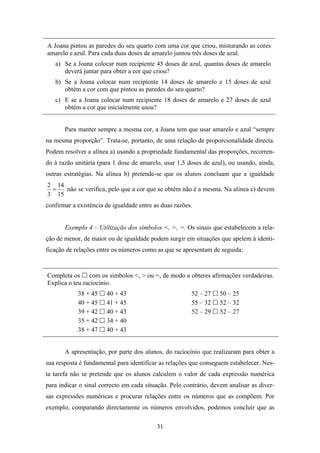 A Joana pintou as paredes do seu quarto com uma cor que criou, misturando as cores
amarelo e azul. Para cada duas doses de amarelo juntou três doses de azul.
   a) Se a Joana colocar num recipiente 45 doses de azul, quantas doses de amarelo
      deverá juntar para obter a cor que criou?
   b) Se a Joana colocar num recipiente 14 doses de amarelo e 15 doses de azul
      obtém a cor com que pintou as paredes do seu quarto?
   c) E se a Joana colocar num recipiente 18 doses de amarelo e 27 doses de azul
      obtém a cor que inicialmente usou?


       Para manter sempre a mesma cor, a Joana tem que usar amarelo e azul “sempre
na mesma proporção”. Trata-se, portanto, de uma relação de proporcionalidade directa.
Podem resolver a alínea a) usando a propriedade fundamental das proporções, recorren-
do à razão unitária (para 1 dose de amarelo, usar 1,5 doses de azul), ou usando, ainda,
outras estratégias. Na alínea b) pretende-se que os alunos concluam que a igualdade
2 14
 =   não se verifica, pelo que a cor que se obtém não é a mesma. Na alínea c) devem
3 15
confirmar a existência de igualdade entre as duas razões.


       Exemplo 4 – Utilização dos símbolos <, >, =. Os sinais que estabelecem a rela-
ção de menor, de maior ou de igualdade podem surgir em situações que apelem à identi-
ficação de relações entre os números como as que se apresentam de seguida:


Completa os com os símbolos <, > ou =, de modo a obteres afirmações verdadeiras.
Explica o teu raciocínio.
            38 + 45    40 + 43                          52 – 27    50 – 25
            40 + 45    41 + 45                          55 – 32    52 – 32
            39 + 42    40 + 43                          52 – 29    52 – 27
            35 + 42    34 + 40
            38 + 47    40 + 43


       A apresentação, por parte dos alunos, do raciocínio que realizaram para obter a
sua resposta é fundamental para identificar as relações que conseguem estabelecer. Nes-
ta tarefa não se pretende que os alunos calculem o valor de cada expressão numérica
para indicar o sinal correcto em cada situação. Pelo contrário, devem analisar as diver-
sas expressões numéricas e procurar relações entre os números que as compõem. Por
exemplo, comparando directamente os números envolvidos, podemos concluir que as

                                           31
 