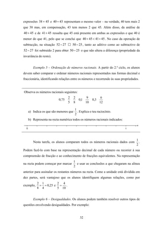 expressões 38 + 45 e 40 + 43 representam o mesmo valor – na verdade, 40 tem mais 2
que 38 mas, em compensação, 43 tem menos 2 que 45. Além disso, da análise de
40 + 45 e de 41+ 45 ressalta que 45 está presente em ambas as expressões e que 40 é
menor do que 41, pelo que se conclui que 40 + 45 < 41 + 45 . No caso da operação de
subtracção, na situação 52 − 27       50 − 25 , tanto ao aditivo como ao subtractivo de
52 − 27 foi subtraído 2 para obter 50 − 25 o que não altera a diferença (propriedade da
invariância do resto).


       Exemplo 5 – Ordenação de números racionais. A partir do 2.º ciclo, os alunos
devem saber comparar e ordenar números racionais representados nas formas decimal e
fraccionária, identificando relações entre os números e recorrendo às suas propriedades.


Observa os números racionais seguintes:
                                  2   2          9          6
                           0,75           0,1        0,3
                                  5   8         10         12

                                       1
   a) Indica os que são menores que      . Explica o teu raciocínio.
                                       2
   b) Representa na recta numérica todos os números racionais indicados:




                                                                                      1
       Nesta tarefa, os alunos comparam todos os números racionais dados com            .
                                                                                      2
Podem fazê-lo com base na representação decimal de cada número ou recorrer à sua
compreensão de fracção e ao conhecimento de fracções equivalentes. Na representação
                                      1
na recta podem começar por marcar       e usar as conclusões a que chegaram na alínea
                                      2
anterior para assinalar os restantes números na recta. Como a unidade está dividida em
dez partes, será vantajoso que os alunos identifiquem algumas relações, como por
           2 1        2 4
exemplo,    = = 0,25 e = .
           8 4        5 10


       Exemplo 6 – Desigualdades. Os alunos podem também resolver outros tipos de
questões envolvendo desigualdades. Por exemplo:


                                           32
 