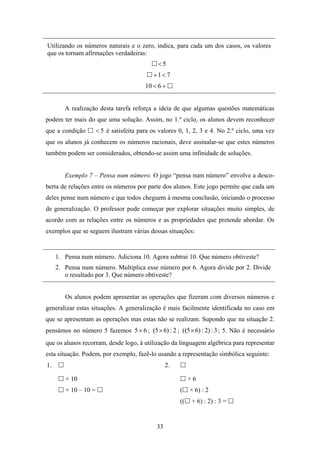 Utilizando os números naturais e o zero, indica, para cada um dos casos, os valores
que os tornam afirmações verdadeiras:
                                              <5
                                            +1< 7
                                         10 < 6 +


        A realização desta tarefa reforça a ideia de que algumas questões matemáticas
podem ter mais do que uma solução. Assim, no 1.º ciclo, os alunos devem reconhecer
que a condição        < 5 é satisfeita para os valores 0, 1, 2, 3 e 4. No 2.º ciclo, uma vez
que os alunos já conhecem os números racionais, deve assinalar-se que estes números
também podem ser considerados, obtendo-se assim uma infinidade de soluções.


        Exemplo 7 – Pensa num número. O jogo “pensa num número” envolve a desco-
berta de relações entre os números por parte dos alunos. Este jogo permite que cada um
deles pense num número e que todos cheguem à mesma conclusão, iniciando o processo
de generalização. O professor pode começar por explorar situações muito simples, de
acordo com as relações entre os números e as propriedades que pretende abordar. Os
exemplos que se seguem ilustram várias dessas situações:


     1. Pensa num número. Adiciona 10. Agora subtrai 10. Que número obtiveste?
     2. Pensa num número. Multiplica esse número por 6. Agora divide por 2. Divide
        o resultado por 3. Que número obtiveste?


        Os alunos podem apresentar as operações que fizeram com diversos números e
generalizar estas situações. A generalização é mais facilmente identificada no caso em
que se apresentam as operações mas estas não se realizam. Supondo que na situação 2.
pensámos no número 5 fazemos 5 × 6 ; (5 × 6) : 2 ; ((5 × 6) : 2) : 3 ; 5. Não é necessário
que os alunos recorram, desde logo, à utilização da linguagem algébrica para representar
esta situação. Podem, por exemplo, fazê-lo usando a representação simbólica seguinte:
1.                                                2.

        + 10                                                ×6
        + 10 – 10 =                                    (    × 6) : 2
                                                       ((    × 6) : 2) : 3 =


                                             33
 