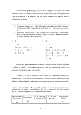 Posteriormente, podem surgir situações mais complexas, suscitando curiosidade
nos alunos acerca da sua validade para qualquer número natural. Os alunos podem iden-
tificar as relações e as propriedades que são usadas para que seja possível prever o
resultado que se obtém:



     3. Pensa num número entre 1 e 10. Adiciona 5. Multiplica o resultado obtido por
        3. Agora subtrai 15. Por fim divide por 3. Obtiveste o número em que pensas-
        te!
     4. Pensa num número entre 1 e 10. Multiplica esse número por 2. Adiciona 6.
        Acha o dobro desse número. Subtrai 8. Agora divide por 4. Obtiveste o núme-
        ro em que pensaste? O que aconteceu?

3.                                              4.

         +5                                              ×2
     (   + 5) × 3 =    × 3 + 15                          ×2+6
         × 3 + 15 – 15 =   ×3                        (   × 2 + 6) × 2 =    × 4 + 12
         ×3:3=                                           × 4 + 12 – 8 =   ×4+4
                                                     (   × 4 + 4) : 4 =   ×4:4+4:4
                                                     =     +1


         O professor pode ainda desafiar os alunos a criarem as suas próprias indicações
e explorar as relações e propriedades usadas por cada um, questionando toda a turma
acerca da validade da situação apresentada.


         Exemplo 8 – Relações numéricas com a calculadora31. O trabalho com a calcu-
ladora permite a identificação de relações numéricas dando ênfase à descoberta de regu-
laridades e à formulação de conjecturas, como no exemplo que se apresenta de seguida:


Escreve 1 na calculadora e divide por 10. Confirma os resultados que aparecem na
primeira linha da tabela. Sem desmarcar o que está na calculadora divide novamente
por 10. Continua este processo até completares toda a tabela:

 Representação              N.º de vezes que              N.º de casas    Representação
               Denominador
  fraccionária             se divide 1 por 10              decimais         decimal
        1
                   10               1                           1              0,1
       10


                                           34
 