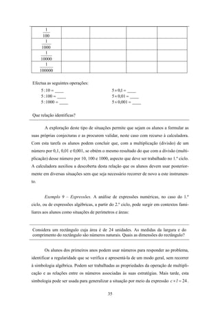 1
        100
         1
       1000
         1
       10000
         1
      100000

Efectua as seguintes operações:
      5 : 10 = ____                          5 × 0,1 = ____
      5 : 100 = ____                         5 × 0,01 = ____
      5 : 1000 = ____                        5 × 0,001 = ____


Que relação identificas?

        A exploração deste tipo de situações permite que sejam os alunos a formular as
suas próprias conjecturas e as procurem validar, neste caso com recurso à calculadora.
Com esta tarefa os alunos podem concluir que, com a multiplicação (divisão) de um
número por 0,1, 0,01 e 0,001, se obtém o mesmo resultado do que com a divisão (multi-
plicação) desse número por 10, 100 e 1000, aspecto que deve ser trabalhado no 1.º ciclo.
A calculadora auxiliou a descoberta desta relação que os alunos devem usar posterior-
mente em diversas situações sem que seja necessário recorrer de novo a este instrumen-
to.


        Exemplo 9 – Expressões. A análise de expressões numéricas, no caso do 1.º
ciclo, ou de expressões algébricas, a partir do 2.º ciclo, pode surgir em contextos fami-
liares aos alunos como situações de perímetros e áreas:


Considera um rectângulo cuja área é de 24 unidades. As medidas da largura e do
comprimento do rectângulo são números naturais. Quais as dimensões do rectângulo?


        Os alunos dos primeiros anos podem usar números para responder ao problema,
identificar a regularidade que se verifica e apresentá-la de um modo geral, sem recorrer
à simbologia algébrica. Podem ser trabalhadas as propriedades da operação de multipli-
cação e as relações entre os números associadas às suas estratégias. Mais tarde, esta
simbologia pode ser usada para generalizar a situação por meio da expressão c × l = 24 .

                                           35
 