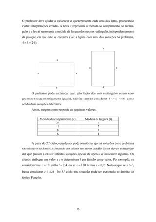 O professor deve ajudar a esclarecer o que representa cada uma das letras, procurando
evitar interpretações erradas. A letra c representa a medida do comprimento do rectân-
gulo e a letra l representa a medida da largura do mesmo rectângulo, independentemente
da posição em que este se encontra (ver a figura com uma das soluções do problema,
6 × 4 = 24 ):




        O professor pode esclarecer que, pelo facto dos dois rectângulos serem con-
gruentes (ou geometricamente iguais), não faz sentido considerar 6× 4 e 4 × 6 como
sendo duas soluções diferentes.
        Assim, surgem como resposta os seguintes valores:

                Medida do comprimento (c)         Medida da largura (l)
                           24                             1
                           12                             2
                            8                             3
                            6                             4

        A partir do 2.º ciclo, o professor pode considerar que as soluções deste problema
são números racionais, colocando aos alunos um novo desafio. Estes devem compreen-
der que passam a existir infinitas soluções, apesar de apenas se indicarem algumas. Os
alunos atribuem um valor a c e determinam l em função desse valor. Por exemplo, se
considerarmos c = 10 então l = 2,4 ou se c = 120 temos l = 0,2 . Note-se que se c > l ,

basta considerar c > 24 . No 3.º ciclo esta situação pode ser explorada no âmbito do
tópico Funções.




                                            36
 