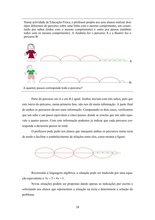 Numa actividade de Educação Física, o professor propôs aos seus alunos realizar dois
 tipos diferentes de percurso sobre uma linha com o mesmo comprimento, um consti-
 tuído por saltos (todos com o mesmo comprimento) e outro por passos (também
 todos com os mesmo comprimento). A Anabela fez o percurso A e a Beatriz fez o
 percurso B:




                                                                                      A




                                                                                      B
A quantos passos corresponde todo o percurso?


        Parte do percurso em A e em B é igual. Ambos iniciam com três saltos, pelo que
este início do percurso, numa primeira fase, não nos dá muita informação. A parte final
de ambos os percursos dá-nos mais informação. Comparando os dois casos, verificamos
que um salto e um passo equivalem a cinco passos, donde se conclui que um salto equi-
vale a quatro passos. Com esta informação podemos já indicar que cada percurso cor-
responde a dezassete passos no total.
        O professor pode pedir aos alunos que marquem ambos os percursos numa recta
de modo a facilitar o estabelecimento de relações entre eles, como mostra a figura:




        Recorrendo à linguagem algébrica, a situação pode ser traduzida por uma equa-
ção equivalente a 3 x + 5 = 4 x + 1 .
        Novas situações podem ser propostas dando apenas as indicações por escrito e
solicitando aos alunos que representem a situação na recta e determinem a solução do
problema.



                                           38
 