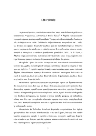 1. Introdução



       A presente brochura constitui um material de apoio ao trabalho dos professores
no âmbito do Programa de Matemática do Ensino Básico1. A Álgebra é um dos quatro
grandes temas que, a par com as Capacidades Transversais, são considerados fundamen-
tais, ao longo dos três ciclos. Embora não surja como tema independente no 1.º ciclo,
são diversos os aspectos de carácter algébrico que são trabalhados logo nos primeiros
anos: a exploração de sequências, o estabelecimento de relações entre números e entre
números e operações e o estudo de propriedades geométricas. Nos 2.º e 3.º ciclos, a
Álgebra surge como um tema matemático individualizado, sendo o seu propósito prin-
cipal de ensino o desenvolvimento do pensamento algébrico dos alunos.
       O capítulo 2 passa em revista os aspectos mais marcantes do desenvolvimento
histórico da Álgebra, enquanto grande tema da Matemática, e discute o conceito de pen-
samento algébrico. O capítulo seguinte foca diversas orientações gerais para o ensino da
Álgebra, nomeadamente aspectos de natureza curricular, abordagens didácticas e o
papel da tecnologia, tendo em vista o desenvolvimento do pensamento algébrico desde
os primeiros anos de escolaridade.
       Os restantes capítulos incidem sobre os principais tópicos da Álgebra trabalha-
dos nos diversos ciclos. Em cada um deles é feita uma discussão sobre conceitos fun-
damentais e aspectos específicos da aprendizagem dos respectivos conceitos. Esta dis-
cussão é acompanhada por diversos exemplos de tarefas, alguns deles incluindo produ-
ções de alunos portugueses, que ilustram o tipo de trabalho que pode ser realizado na
sala de aula. Em cada exemplo são salientados aspectos importantes na exploração de
cada tarefa. Em todos os capítulos indicam-se alguns dos erros e dificuldades usualmen-
te sentidas pelos alunos.
       Os capítulos 4 e 5 abordam Relações e Sequências e regularidades, dois tópicos
que servem de base a muito do trabalho que se faz em Álgebra, mas que nem sempre
recebem a necessária atenção. O capítulo 6, Símbolos e expressões algébricas, dá parti-
cular relevância aos diversos usos dos símbolos, ao desenvolvimento do sentido de sím-
bolo e à manipulação algébrica com significado.

                                           3
 