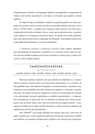 compreensão dos símbolos e da linguagem algébrica, nomeadamente a compreensão da
variável como número generalizado e das regras e convenções que regulam o cálculo
algébrico.
       Ao longo de toda a escolaridade, a análise de sequências permite aos alunos pro-
gredir de raciocínios recursivos para raciocínios envolvendo relações funcionais. Como
refere o NCTM (2007), o trabalho com sequências pode constituir uma base para a
compreensão do conceito de função. Note-se, ainda, que nos primeiros anos, a generali-
zação exprime-se na linguagem natural dos alunos. As tarefas envolvendo generaliza-
ções, para além de promoverem a capacidade de abstracção, visam também desenvolver
a capacidade de comunicação e o raciocínio matemático.


       2. Sequências repetitivas e sequências crescentes. Neste capítulo, abordamos
dois tipos principais de sequências, as repetitivas e as crescentes. Numa sequência repe-
titiva há uma unidade (composta por diversos elementos ou termos) que se repete cicli-
camente, como na figura seguinte:



                                                                …
                              A11A11A11A11…
  vermelho, amarelo, verde, vermelho, amarelo, verde, vermelho, amarelo, verde, …


       Dada uma sequência repetitiva com uma unidade de comprimento n, a determi-
nação do elemento seguinte pode ter por base duas características: (i) a existência de
uma igualdade entre cada elemento da sequência e um dos primeiros n elementos; (ii) a
existência de uma igualdade entre cada elemento da sequência e o elemento n posições
antes dele. Ao analisar este tipo de sequências os alunos têm oportunidade de continuar
a sua representação, procurar regularidades e estabelecer generalizações. A compreen-
são da unidade que se repete pode não ser facilmente conseguida pelos alunos nos pri-
meiros anos do ensino básico, mas é possível desenvolvê-la progressivamente. A per-
cepção da unidade que se repete permite determinar a ordem de diversos elementos da
sequência por meio de uma generalização.
       John Threlfall34, num estudo realizado com crianças entre três e cinco anos de
idade, considera que o uso de sequências repetitivas constitui um veículo para o trabalho
com símbolos, um caminho conceptual para a Álgebra e um contexto para a generaliza-


                                           41
 
