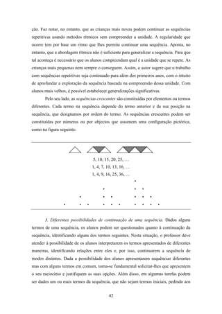 ção. Faz notar, no entanto, que as crianças mais novas podem continuar as sequências
repetitivas usando métodos rítmicos sem compreender a unidade. A regularidade que
ocorre tem por base um ritmo que lhes permite continuar uma sequência. Aponta, no
entanto, que a abordagem rítmica não é suficiente para generalizar a sequência. Para que
tal aconteça é necessário que os alunos compreendam qual é a unidade que se repete. As
crianças mais pequenas nem sempre o conseguem. Assim, o autor sugere que o trabalho
com sequências repetitivas seja continuado para além dos primeiros anos, com o intuito
de aprofundar a exploração da sequência baseada na compreensão dessa unidade. Com
alunos mais velhos, é possível estabelecer generalizações significativas.
       Pelo seu lado, as sequências crescentes são constituídas por elementos ou termos
diferentes. Cada termo na sequência depende do termo anterior e da sua posição na
sequência, que designamos por ordem do termo. As sequências crescentes podem ser
constituídas por números ou por objectos que assumem uma configuração pictórica,
como na figura seguinte:




                                  5, 10, 15, 20, 25, …
                                  1, 4, 7, 10, 13, 16, …
                                  1, 4, 9, 16, 25, 36, …




       3. Diferentes possibilidades de continuação de uma sequência. Dados alguns
termos de uma sequência, os alunos podem ser questionados quanto à continuação da
sequência, identificando alguns dos termos seguintes. Nesta situação, o professor deve
atender à possibilidade de os alunos interpretarem os termos apresentados de diferentes
maneiras, identificando relações entre eles e, por isso, continuarem a sequência de
modos distintos. Dada a possibilidade dos alunos apresentarem sequências diferentes
mas com alguns termos em comum, torna-se fundamental solicitar-lhes que apresentem
o seu raciocínio e justifiquem as suas opções. Além disso, em algumas tarefas podem
ser dados um ou mais termos da sequência, que não sejam termos iniciais, pedindo aos


                                           42
 