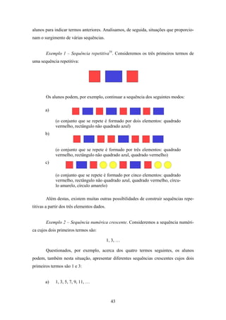 alunos para indicar termos anteriores. Analisamos, de seguida, situações que proporcio-
nam o surgimento de várias sequências.


       Exemplo 1 – Sequência repetitiva35. Consideremos os três primeiros termos de
uma sequência repetitiva:




       Os alunos podem, por exemplo, continuar a sequência dos seguintes modos:

       a)

             (o conjunto que se repete é formado por dois elementos: quadrado
             vermelho, rectângulo não quadrado azul)
       b)


             (o conjunto que se repete é formado por três elementos: quadrado
             vermelho, rectângulo não quadrado azul, quadrado vermelho)
       c)

             (o conjunto que se repete é formado por cinco elementos: quadrado
             vermelho, rectângulo não quadrado azul, quadrado vermelho, círcu-
             lo amarelo, círculo amarelo)

       Além destas, existem muitas outras possibilidades de construir sequências repe-
titivas a partir dos três elementos dados.


       Exemplo 2 – Sequência numérica crescente. Consideremos a sequência numéri-
ca cujos dois primeiros termos são:

                                             1, 3, …

       Questionados, por exemplo, acerca dos quatro termos seguintes, os alunos
podem, também nesta situação, apresentar diferentes sequências crescentes cujos dois
primeiros termos são 1 e 3:


       a)    1, 3, 5, 7, 9, 11, …



                                               43
 