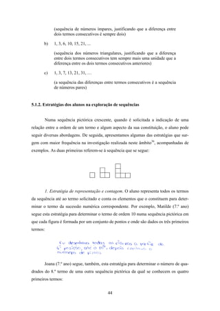 (sequência de números ímpares, justificando que a diferença entre
              dois termos consecutivos é sempre dois)

      b)      1, 3, 6, 10, 15, 21, ...

              (sequência dos números triangulares, justificando que a diferença
              entre dois termos consecutivos tem sempre mais uma unidade que a
              diferença entre os dois termos consecutivos anteriores)

      c)      1, 3, 7, 13, 21, 31, …

              (a sequência das diferenças entre termos consecutivos é a sequência
              de números pares)


5.1.2. Estratégias dos alunos na exploração de sequências


          Numa sequência pictórica crescente, quando é solicitada a indicação de uma
relação entre a ordem de um termo e algum aspecto da sua constituição, o aluno pode
seguir diversas abordagens. De seguida, apresentamos algumas das estratégias que sur-
gem com maior frequência na investigação realizada neste âmbito36, acompanhadas de
exemplos. As duas primeiras referem-se à sequência que se segue:




          1. Estratégia de representação e contagem. O aluno representa todos os termos
da sequência até ao termo solicitado e conta os elementos que o constituem para deter-
minar o termo da sucessão numérica correspondente. Por exemplo, Matilde (7.º ano)
segue esta estratégia para determinar o termo de ordem 10 numa sequência pictórica em
que cada figura é formada por um conjunto de pontos e onde são dados os três primeiros
termos:




       Joana (7.º ano) segue, também, esta estratégia para determinar o número de qua-
drados do 8.º termo de uma outra sequência pictórica da qual se conhecem os quatro
primeiros termos:


                                           44
 