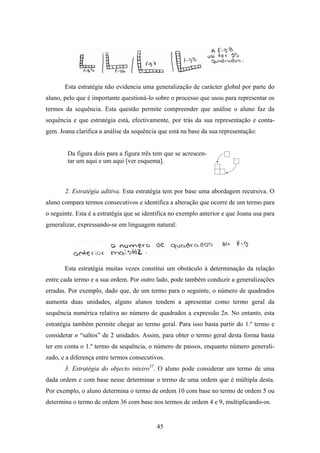 Esta estratégia não evidencia uma generalização de carácter global por parte do
aluno, pelo que é importante questioná-lo sobre o processo que usou para representar os
termos da sequência. Esta questão permite compreender que análise o aluno faz da
sequência e que estratégia está, efectivamente, por trás da sua representação e conta-
gem. Joana clarifica a análise da sequência que está na base da sua representação:


        Da figura dois para a figura três tem que se acrescen-
        tar um aqui e um aqui [ver esquema].



       2. Estratégia aditiva. Esta estratégia tem por base uma abordagem recursiva. O
aluno compara termos consecutivos e identifica a alteração que ocorre de um termo para
o seguinte. Esta é a estratégia que se identifica no exemplo anterior e que Joana usa para
generalizar, expressando-se em linguagem natural:




       Esta estratégia muitas vezes constitui um obstáculo à determinação da relação
entre cada termo e a sua ordem. Por outro lado, pode também conduzir a generalizações
erradas. Por exemplo, dado que, de um termo para o seguinte, o número de quadrados
aumenta duas unidades, alguns alunos tendem a apresentar como termo geral da
sequência numérica relativa ao número de quadrados a expressão 2n. No entanto, esta
estratégia também permite chegar ao termo geral. Para isso basta partir do 1.º termo e
considerar n “saltos” de 2 unidades. Assim, para obter o termo geral desta forma basta
ter em conta o 1.º termo da sequência, o número de passos, enquanto número generali-
zado, e a diferença entre termos consecutivos.
       3. Estratégia do objecto inteiro37. O aluno pode considerar um termo de uma
dada ordem e com base nesse determinar o termo de uma ordem que é múltipla desta.
Por exemplo, o aluno determina o termo de ordem 10 com base no termo de ordem 5 ou
determina o termo de ordem 36 com base nos termos de ordem 4 e 9, multiplicando-os.


                                           45
 