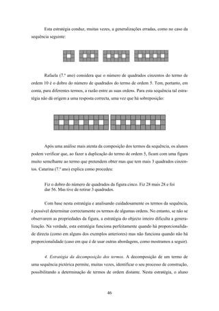 Esta estratégia conduz, muitas vezes, a generalizações erradas, como no caso da
sequência seguinte:




       Rafaela (7.º ano) considera que o número de quadrados cinzentos do termo de
ordem 10 é o dobro do número de quadrados do termo de ordem 5. Tem, portanto, em
conta, para diferentes termos, a razão entre as suas ordens. Para esta sequência tal estra-
tégia não dá origem a uma resposta correcta, uma vez que há sobreposição:




       Após uma análise mais atenta da composição dos termos da sequência, os alunos
podem verificar que, ao fazer a duplicação do termo de ordem 5, ficam com uma figura
muito semelhante ao termo que pretendem obter mas que tem mais 3 quadrados cinzen-
tos. Catarina (7.º ano) explica como procedeu:


       Fiz o dobro do número de quadrados da figura cinco. Fiz 28 mais 28 e foi
       dar 56. Mas tive de retirar 3 quadrados.


       Com base nesta estratégia e analisando cuidadosamente os termos da sequência,
é possível determinar correctamente os termos de algumas ordens. No entanto, se não se
observarem as propriedades da figura, a estratégia do objecto inteiro dificulta a genera-
lização. Na verdade, esta estratégia funciona perfeitamente quando há proporcionalida-
de directa (como em alguns dos exemplos anteriores) mas não funciona quando não há
proporcionalidade (caso em que é de usar outras abordagens, como mostramos a seguir).


       4. Estratégia da decomposição dos termos. A decomposição de um termo de
uma sequência pictórica permite, muitas vezes, identificar o seu processo de construção,
possibilitando a determinação de termos de ordem distante. Nesta estratégia, o aluno



                                            46
 