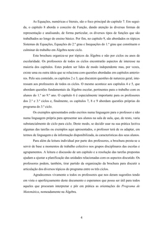 As Equações, numéricas e literais, são o foco principal do capítulo 7. Em segui-
da, o capítulo 8 aborda o conceito de Função, dando atenção às diversas formas de
representação e analisando, de forma particular, os diversos tipos de funções que são
trabalhados ao longo do ensino básico. Por fim, no capítulo 9, são abordados os tópicos
Sistemas de Equações, Equações do 2.º grau e Inequações do 1.º grau que constituem o
culminar do trabalho em Álgebra neste ciclo.
       Esta brochura organiza-se por tópicos da Álgebra e não por ciclos ou anos de
escolaridade. Os professores de todos os ciclos encontrarão aspectos de interesse na
maioria dos capítulos. Estes podem ser lidos de modo independente mas, por vezes,
existe uma ou outra ideia que se relaciona com questões abordadas em capítulos anterio-
res. Pelo seu conteúdo, os capítulos 2 e 3, que discutem questões de natureza geral, inte-
ressam aos professores de todos os ciclos. O mesmo acontece aos capítulos 4 e 5, que
abordam questões fundamentais da Álgebra escolar, pertinentes para o trabalho com os
alunos do 1.º ao 9.º ano. O capítulo 6 é especialmente importante para os professores
dos 2.º e 3.º ciclos e, finalmente, os capítulos 7, 8 e 9 abordam questões próprias do
programa do 3.º ciclo.
       Os exemplos apresentados estão escritos numa linguagem para o professor e não
numa linguagem própria para apresentar aos alunos na sala de aula, que, de resto, varia
substancialmente de ciclo para ciclo. Deste modo, se decidir usar na sua prática lectiva
algumas das tarefas ou exemplos aqui apresentados, o professor terá de os adaptar, em
termos de linguagem e da informação disponibilizada, às características dos seus alunos.
       Para além da leitura individual por parte dos professores, a brochura presta-se a
servir de base a momentos de trabalho colectivo nos grupos disciplinares das escolas e
agrupamentos. A leitura e discussão de um capítulo e a resolução das tarefas propostas
ajudam a ajustar a planificação das unidades relacionadas com os aspectos discutido. Os
professores podem, também, tirar partido da organização da brochura para discutir a
articulação dos diversos tópicos do programa entre os três ciclos.
       Agradecemos vivamente a todos os professores que nos deram sugestões tendo
em vista o aperfeiçoamento deste documento e esperamos que possa ser útil para todos
aqueles que procuram interpretar e pôr em prática as orientações do Programa de
Matemática, nomeadamente na Álgebra.




                                            4
 