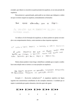exemplo, que objecto se encontra na quarta posição da sequência, ou na nona posição da
sequência.
       Para promover a generalização, pode pedir-se aos alunos que indiquem a ordem
em que os termos surgem na sequência, nomeadamente as borrachas:




       Ao indicar a lei de formação da sequência, os alunos podem ter apenas em aten-
ção o seu comportamento rítmico, como mostram as duas respostas seguintes:




       Outros alunos podem ir mais longe e identificar a unidade que se repete e estabe-
lecer uma relação entre os termos e as suas posições na sequência:




       Exemplo 4 – Raciocínio multiplicativo38. A sequência repetitiva da figura
seguinte tem características semelhantes às dos exemplos anteriores. A unidade que se
repete é constituída por quatro elementos, dois dos quais são iguais:



         ▮○▶▶ ▮○▶▶ ▮○▶▶ ▮○▶▶ ▮○▶▶
               4             4              4              4            4


                                           49
 