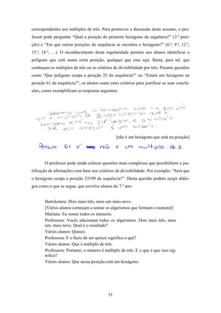 correspondentes aos múltiplos de três. Para promover a discussão deste assunto, o pro-
fessor pode perguntar “Qual a posição do primeiro hexágono da sequência?” (3.ª posi-
ção) e “Em que outras posições da sequência se encontra o hexágono?” (6.ª, 9.ª, 12.ª,
15.ª, 18.ª, …). O reconhecimento desta regularidade permite aos alunos identificar o
polígono que está numa certa posição, qualquer que esta seja. Basta, para tal, que
conheçam os múltiplos de três ou os critérios de divisibilidade por três. Perante questões
como “Que polígono ocupa a posição 25 da sequência?” ou “Estará um hexágono na
posição 61 da sequência?”, os alunos usam estes critérios para justificar as suas conclu-
sões, como exemplificam as respostas seguintes:




                                                [não é um hexágono que está na posição]




       O professor pode ainda colocar questões mais complexas que possibilitem a jus-
tificação de afirmações com base nos critérios de divisibilidade. Por exemplo: “Será que
o hexágono ocupa a posição 23109 da sequência?”. Desta questão podem surgir diálo-
gos como o que se segue, que envolve alunos do 7.º ano:


       Bartolomeu: Dois mais três, mais um mais nove.
       [Vários alunos começam a somar os algarismos que formam o numeral]
       Mariana: Eu somei todos os números.
       Professora: Vocês adicionam todos os algarismos. Dois mais três, mais
       um, mais nove. Qual é o resultado?
       Vários alunos: Quinze.
       Professora: E o facto de ser quinze significa o quê?
       Vários alunos: Que é múltiplo de três.
       Professora: Portanto, o número é múltiplo de três. E o que é que isso sig-
       nifica?
       Vários alunos: Que nessa posição está um hexágono.




                                           51
 