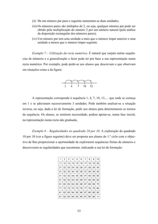 (ii) De um número par para o seguinte aumentam-se duas unidades;
       (iii) Os números pares são múltiplos de 2, ou seja, qualquer número par pode ser
             obtido pela multiplicação do número 2 por um número natural (pela análise
             da disposição rectangular dos números pares);
       (iv) Um número par tem uma unidade a mais que o número ímpar anterior e uma
            unidade a menos que o número ímpar seguinte.


       Exemplo 7 – Utilização da recta numérica. É natural que surjam outras sequên-
cias de números e a generalização a fazer pode ter por base a sua representação numa
recta numérica. Por exemplo, pode pedir-se aos alunos que descrevam o que observam
em situações como a da figura:




       A representação corresponde à sequência 1, 4, 7, 10, 13,… que onde se começa
em 1 e se adicionam sucessivamente 3 unidades. Pode também analisar-se a situação
inversa, ou seja, dada a lei de formação, pedir aos alunos para determinarem os termos
da sequência. Os alunos, se sentirem necessidade, podem apoiar-se, numa fase inicial,
na representação numa recta não graduada,


       Exemplo 8 – Regularidades no quadrado 10 por 10. A exploração do quadrado
10 por 10 (ver a figura seguinte) deve ser proposta aos alunos do 1.º ciclo com o objec-
tivo de lhes proporcionar a oportunidade de explorarem sequências finitas de números e
descreverem as regularidades que encontram, indicando a sua lei de formação:




                                            53
 