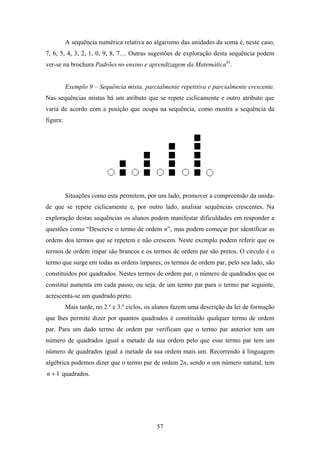 A sequência numérica relativa ao algarismo das unidades da soma é, neste caso,
7, 6, 5, 4, 3, 2, 1, 0, 9, 8, 7… Outras sugestões de exploração desta sequência podem
ver-se na brochura Padrões no ensino e aprendizagem da Matemática41.


          Exemplo 9 – Sequência mista, parcialmente repetitiva e parcialmente crescente.
Nas sequências mistas há um atributo que se repete ciclicamente e outro atributo que
varia de acordo com a posição que ocupa na sequência, como mostra a sequência da
figura:




          Situações como esta permitem, por um lado, promover a compreensão da unida-
de que se repete ciclicamente e, por outro lado, analisar sequências crescentes. Na
exploração destas sequências os alunos podem manifestar dificuldades em responder a
questões como “Descreve o termo de ordem n”, mas podem começar por identificar as
ordens dos termos que se repetem e não crescem. Neste exemplo podem referir que os
termos de ordem ímpar são brancos e os termos de ordem par são pretos. O círculo é o
termo que surge em todas as ordens ímpares; os termos de ordem par, pelo seu lado, são
constituídos por quadrados. Nestes termos de ordem par, o número de quadrados que os
constitui aumenta em cada passo, ou seja, de um termo par para o termo par seguinte,
acrescenta-se um quadrado preto.
          Mais tarde, no 2.º e 3.º ciclos, os alunos fazem uma descrição da lei de formação
que lhes permite dizer por quantos quadrados é constituído qualquer termo de ordem
par. Para um dado termo de ordem par verificam que o termo par anterior tem um
número de quadrados igual a metade da sua ordem pelo que esse termo par tem um
número de quadrados igual a metade da sua ordem mais um. Recorrendo à linguagem
algébrica podemos dizer que o termo par de ordem 2n, sendo n um número natural, tem
n + 1 quadrados.




                                             57
 