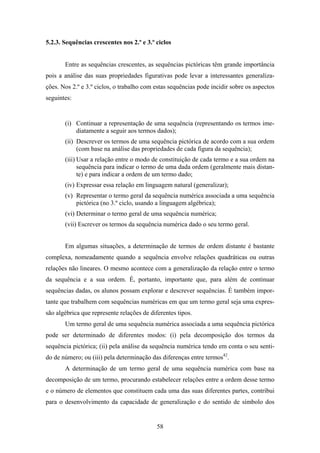 5.2.3. Sequências crescentes nos 2.º e 3.º ciclos


       Entre as sequências crescentes, as sequências pictóricas têm grande importância
pois a análise das suas propriedades figurativas pode levar a interessantes generaliza-
ções. Nos 2.º e 3.º ciclos, o trabalho com estas sequências pode incidir sobre os aspectos
seguintes:


       (i) Continuar a representação de uma sequência (representando os termos ime-
           diatamente a seguir aos termos dados);
       (ii) Descrever os termos de uma sequência pictórica de acordo com a sua ordem
            (com base na análise das propriedades de cada figura da sequência);
       (iii) Usar a relação entre o modo de constituição de cada termo e a sua ordem na
             sequência para indicar o termo de uma dada ordem (geralmente mais distan-
             te) e para indicar a ordem de um termo dado;
       (iv) Expressar essa relação em linguagem natural (generalizar);
       (v) Representar o termo geral da sequência numérica associada a uma sequência
           pictórica (no 3.º ciclo, usando a linguagem algébrica);
       (vi) Determinar o termo geral de uma sequência numérica;
       (vii) Escrever os termos da sequência numérica dado o seu termo geral.


       Em algumas situações, a determinação de termos de ordem distante é bastante
complexa, nomeadamente quando a sequência envolve relações quadráticas ou outras
relações não lineares. O mesmo acontece com a generalização da relação entre o termo
da sequência e a sua ordem. É, portanto, importante que, para além de continuar
sequências dadas, os alunos possam explorar e descrever sequências. É também impor-
tante que trabalhem com sequências numéricas em que um termo geral seja uma expres-
são algébrica que represente relações de diferentes tipos.
       Um termo geral de uma sequência numérica associada a uma sequência pictórica
pode ser determinado de diferentes modos: (i) pela decomposição dos termos da
sequência pictórica; (ii) pela análise da sequência numérica tendo em conta o seu senti-
do de número; ou (iii) pela determinação das diferenças entre termos42.
       A determinação de um termo geral de uma sequência numérica com base na
decomposição de um termo, procurando estabelecer relações entre a ordem desse termo
e o número de elementos que constituem cada uma das suas diferentes partes, contribui
para o desenvolvimento da capacidade de generalização e do sentido de símbolo dos


                                            58
 