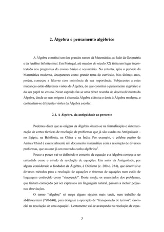 2. Álgebra e pensamento algébrico



       A Álgebra constitui um dos grandes ramos da Matemática, ao lado da Geometria
e da Análise Infinitesimal. Em Portugal, até meados do século XX tinha um lugar incon-
testado nos programas do ensino básico e secundário. No entanto, após o período da
Matemática moderna, desapareceu como grande tema do currículo. Nos últimos anos,
porém, começou a falar-se com insistência da sua importância. Subjacentes a estas
mudanças estão diferentes visões da Álgebra, do que constitui o pensamento algébrico e
do seu papel no ensino. Neste capítulo faz-se uma breve resenha do desenvolvimento da
Álgebra, desde as suas origens à chamada Álgebra clássica e desta à Álgebra moderna, e
contrastam-se diferentes visões da Álgebra escolar.


                     2.1. A Álgebra, da antiguidade ao presente


       Podemos dizer que as origens da Álgebra situam-se na formalização e sistemati-
zação de certas técnicas de resolução de problemas que já são usadas na Antiguidade –
no Egipto, na Babilónia, na China e na Índia. Por exemplo, o célebre papiro de
Amhes/Rhind é essencialmente um documento matemático com a resolução de diversos
problemas, que assume já um marcado cunho algébrico2.
       Pouco a pouco vai-se definindo o conceito de equação e a Álgebra começa a ser
entendida como o estudo da resolução de equações. Um autor da Antiguidade, por
alguns considerado o fundador da Álgebra, é Diofanto (c. 200-c. 284), que desenvolve
diversos métodos para a resolução de equações e sistemas de equações num estilo de
linguagem conhecido como “sincopado”. Deste modo, os enunciados dos problemas,
que tinham começado por ser expressos em linguagem natural, passam a incluir peque-
nas abreviações.
       O termo “Álgebra” só surge alguns séculos mais tarde, num trabalho de
al-Khwarizmi (790-840), para designar a operação de “transposição de termos”, essen-
cial na resolução de uma equação3. Lentamente vai-se avançando na resolução de equa-


                                           5
 