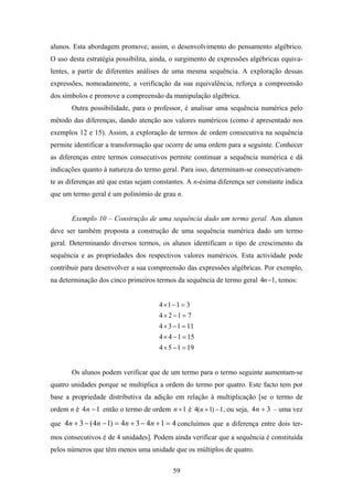 alunos. Esta abordagem promove, assim, o desenvolvimento do pensamento algébrico.
O uso desta estratégia possibilita, ainda, o surgimento de expressões algébricas equiva-
lentes, a partir de diferentes análises de uma mesma sequência. A exploração dessas
expressões, nomeadamente, a verificação da sua equivalência, reforça a compreensão
dos símbolos e promove a compreensão da manipulação algébrica.
       Outra possibilidade, para o professor, é analisar uma sequência numérica pelo
método das diferenças, dando atenção aos valores numéricos (como é apresentado nos
exemplos 12 e 15). Assim, a exploração de termos de ordem consecutiva na sequência
permite identificar a transformação que ocorre de uma ordem para a seguinte. Conhecer
as diferenças entre termos consecutivos permite continuar a sequência numérica e dá
indicações quanto à natureza do termo geral. Para isso, determinam-se consecutivamen-
te as diferenças até que estas sejam constantes. A n-ésima diferença ser constante indica
que um termo geral é um polinómio de grau n.


       Exemplo 10 – Construção de uma sequência dado um termo geral. Aos alunos
deve ser também proposta a construção de uma sequência numérica dado um termo
geral. Determinando diversos termos, os alunos identificam o tipo de crescimento da
sequência e as propriedades dos respectivos valores numéricos. Esta actividade pode
contribuir para desenvolver a sua compreensão das expressões algébricas. Por exemplo,
na determinação dos cinco primeiros termos da sequência de termo geral 4n −1, temos:


                                      4 ×1 − 1 = 3
                                      4 × 2 −1 = 7
                                      4 × 3 − 1 = 11
                                      4 × 4 − 1 = 15
                                      4 × 5 − 1 = 19


       Os alunos podem verificar que de um termo para o termo seguinte aumentam-se
quatro unidades porque se multiplica a ordem do termo por quatro. Este facto tem por
base a propriedade distributiva da adição em relação à multiplicação [se o termo de
ordem n é 4 n − 1 então o termo de ordem n + 1 é 4(n + 1) − 1, ou seja, 4 n + 3 – uma vez

que 4n + 3 − ( 4n − 1) = 4n + 3 − 4n + 1 = 4 concluímos que a diferença entre dois ter-
mos consecutivos é de 4 unidades]. Podem ainda verificar que a sequência é constituída
pelos números que têm menos uma unidade que os múltiplos de quatro.

                                           59
 