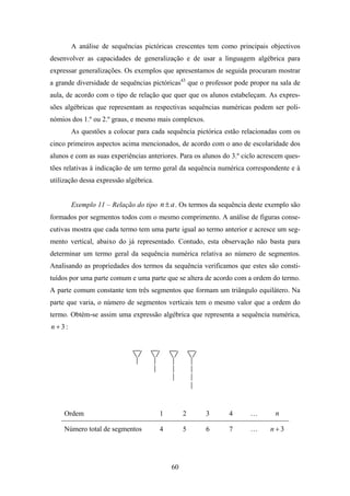 A análise de sequências pictóricas crescentes tem como principais objectivos
desenvolver as capacidades de generalização e de usar a linguagem algébrica para
expressar generalizações. Os exemplos que apresentamos de seguida procuram mostrar
a grande diversidade de sequências pictóricas43 que o professor pode propor na sala de
aula, de acordo com o tipo de relação que quer que os alunos estabeleçam. As expres-
sões algébricas que representam as respectivas sequências numéricas podem ser poli-
nómios dos 1.º ou 2.º graus, e mesmo mais complexos.
        As questões a colocar para cada sequência pictórica estão relacionadas com os
cinco primeiros aspectos acima mencionados, de acordo com o ano de escolaridade dos
alunos e com as suas experiências anteriores. Para os alunos do 3.º ciclo acrescem ques-
tões relativas à indicação de um termo geral da sequência numérica correspondente e à
utilização dessa expressão algébrica.


        Exemplo 11 – Relação do tipo n ± a . Os termos da sequência deste exemplo são
formados por segmentos todos com o mesmo comprimento. A análise de figuras conse-
cutivas mostra que cada termo tem uma parte igual ao termo anterior e acresce um seg-
mento vertical, abaixo do já representado. Contudo, esta observação não basta para
determinar um termo geral da sequência numérica relativa ao número de segmentos.
Analisando as propriedades dos termos da sequência verificamos que estes são consti-
tuídos por uma parte comum e uma parte que se altera de acordo com a ordem do termo.
A parte comum constante tem três segmentos que formam um triângulo equilátero. Na
parte que varia, o número de segmentos verticais tem o mesmo valor que a ordem do
termo. Obtém-se assim uma expressão algébrica que representa a sequência numérica,
n +3:




     Ordem                              1        2     3       4      …        n

     Número total de segmentos          4        5     6       7      …      n+3




                                            60
 