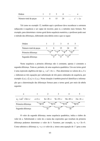 Ordem                            1             2             3             4            …           n

     Número total de peças            3             8             15            24           …      n 2 + 2n


        Tal como no exemplo 12, também aqui o professor deve reconhecer a estrutura
subjacente à sequência e ser capaz de recorrer, para si, a métodos mais formais. Por
exemplo, para determinar o termo geral desta sequência numérica, o professor pode usar
o método das diferenças, elaborando uma tabela como a que se segue:


            Ordem                           1               2               3            4          5

            Número total de peças           3               8              15            24         35

            Primeira diferença                      5              7                9          11

            Segunda diferença                               2               2            2


        Nesta sequência a primeira diferença não é constante, apenas é constante a
segunda diferença. Trata-se, portanto, de uma sequência quadrática. Um seu termo geral
é uma expressão algébrica do tipo un = an2 + bn + c . Para determinar os valores de a, b e
c elaboram-se três equações por substituição de três pares ordenados da sequência, por
exemplo (1, u1 ) , (2, u2 ) e (3, u3 ) . Nesta situação é também possível identificar a informa-
ção que a determinação das diferenças fornece para o termo geral, por meio da tabela
seguinte:


             n                1                 2                      3                  4                  5

  un = an2 + bn + c        a +b + c       4a + 2b + c           9a +3b + c           16a +4b + c      25a +5b + c

  Primeira diferença              3a+ b                  5a + b                 7a + b              9a + b

  Segunda diferença                          2a                        2a                     2a


        O valor da segunda diferença, numa sequência quadrática, indica o dobro do
valor de a. Substituindo o valor de a numa das expressões que resultam da primeira
diferença podemos determinar o valor de b. Fazemos, por exemplo, u2 − u1 = 3a + b .

Como sabemos a diferença u2 − u1 e o valor de a, temos uma equação de 1.º grau a uma


                                                    65
 