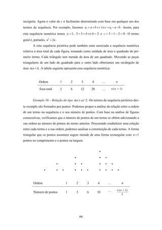 incógnita. Agora o valor de c é facilmente determinado com base em qualquer um dos
termos da sequência. Por exemplo, fazemos u1 = a + b + c ⇔ c = u1 − a − b . Assim, para
esta sequência numérica temos a = 1 , 5 = 3 + b ⇔ b = 2 e c = 3 − 1 − 2 = 0 . O termo
geral é, portanto, n2 + 2n .
        A esta sequência pictórica pode também estar associada a sequência numérica
relativa à área total de cada figura, tomando como unidade de área o quadrado do pri-
meiro termo. Cada triângulo tem metade da área de um quadrado. Movendo as peças
triangulares de um lado do quadrado para o outro lado obteríamos um rectângulo de
área n(n + 1) . A tabela seguinte apresenta essa sequência numérica:



             Ordem             1       2        3       4         …           n

             Área total        2       6       12       20        …       n ( n + 1)


        Exemplo 16 – Relação do tipo n(n ± a) / 2 . Os termos da sequência pictórica des-
te exemplo são formados por pontos. Podemos propor a análise da relação entre a ordem
de um termo na sequência e o seu número de pontos. Com base na análise de figuras
consecutivas, verificamos que o número de pontos de um termo se obtém adicionando a
sua ordem ao número de pontos do termo anterior. Procurando estabelecer uma relação
entre cada termo e a sua ordem, podemos analisar a constituição de cada termo. A forma
triangular que os pontos assumem sugere metade de uma forma rectangular com n + 1
pontos no comprimento e n pontos na largura:




        Ordem                      1       2        3        4        …            n

                                                                      …        n ( n + 1)
        Número de pontos           1       3        6        10
                                                                                    2




                                               66
 