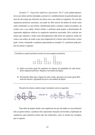 Exemplo 17 – Expressões algébricas equivalentes. No 3.º ciclo, podem apresen-
tar-se aos alunos tarefas destinadas a promover o estabelecimento de generalizações por
meio de uma regra que relacione um termo com a sua ordem na sequência. No caso das
sequências pictóricas crescentes, isso pode ser feito através da análise do modo como
estão constituídos os seus termos, identificando partes variantes e partes invariantes, de
acordo com a sua ordem. Nestas tarefas, o professor pode propor a determinação de
expressões algébricas relativas às sequências numéricas associadas. Deve solicitar aos
alunos que registem o modo como decompuseram cada termo da sequência, tendo em
conta a sua ordem, de modo a que seja compreensível a forma como obtiveram o termo
geral. Assim, retomando a sequência apresentada no exemplo 12, o professor pode pro-
por aos alunos o seguinte:


 Considera os quatro primeiros termos de uma sequência pictórica:




    a) Indica um termo geral da sequência do número de quadrados de cada termo
       desta sequência pictórica. Regista a tua análise da figura.


    b) Procurando olhar para a figura de outro modo, apresenta um termo geral dife-
       rente do anterior, registando de novo a tua análise da figura.



       Da parte dos alunos, podem surgir resoluções como as seguintes:




       Para além de propor tarefas com sequências em que são dados os seus primeiros
três ou quatro termos, o professor deve apresentar situações envolvendo a exploração de
sequências cujos primeiros termos não são conhecidos, como se mostra nos exemplos
que se seguem.



                                           67
 