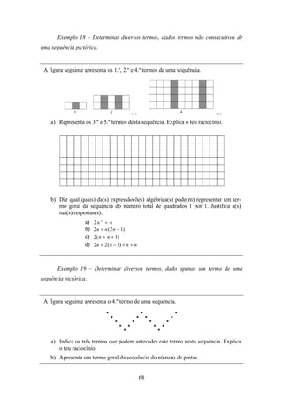 Exemplo 18 – Determinar diversos termos, dados termos não consecutivos de
uma sequência pictórica.


 A figura seguinte apresenta os 1.º, 2.º e 4.º termos de uma sequência.




                                             …                               …
    a) Representa os 3.º e 5.º termos desta sequência. Explica o teu raciocínio.




    b) Diz qual(quais) da(s) expressão(ões) algébrica(s) pode(m) representar um ter-
       mo geral da sequência do número total de quadrados 1 por 1. Justifica a(s)
       tua(s) respostas(s).
                   a)   2n 2 + n
                   b)   2 n + n ( 2 n − 1)
                   c)   2 ( n + n + 1)
                   d)   2 n + 2 ( n − 1) × n + n



       Exemplo 19 – Determinar diversos termos, dado apenas um termo de uma
sequência pictórica.


 A figura seguinte apresenta o 4.º termo de uma sequência.




    a) Indica os três termos que podem anteceder este termo nesta sequência. Explica
       o teu raciocínio.
    b) Apresenta um termo geral da sequência do número de pintas.


                                                   68
 